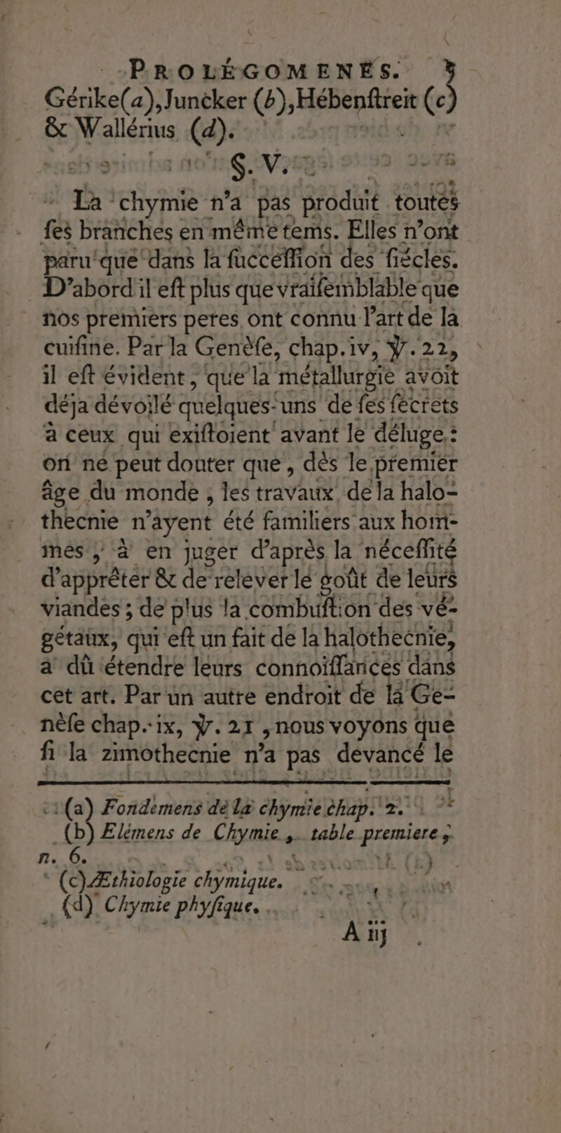 CL) lies (b) Dani eva (c &amp; allées (a). | a $. VA 2 296 La roi n'a pas Ga toutes CA branches en même tems. Elles n’ont paru/que dans la fucceffion des fiécles. : D’abordil eft plus que vraifemblable que nos premiers peres ont connu l’art de là cuifine. Par la Genèfe, chap.iv, ÿ.22, il eft évident , que la métallurgie à avoit déja dévoilé quelques-uns de fes fécrets à ceux qui exiftoient avant le déluge: : on né peut douter que , dés le premièr âge du monde , les travaux, de la halo- thecnie n'ayent été familiers aux hom- més, à en juger d’après la néceflité d’apprêtér &amp; de relever lé goût de leurs viandes ; de plus la combuftion des vé- gétaux, qui eft un fait de la halothecnie, à dûtétendre leurs connoiflances dans cet art. Par un autre endroit de 13 Ge- nèfe chap.ix, ÿ.21 Nous voyons que fi la zimothecnie n'a pas devancé le ! c1(a) Fondemens dé la ET? hab + A L _(b) Elémens de Chymie. &gt; table EPA n fe 6. . Ÿ ‘#0 * (c) Ærhiologie Foie Re 7. Rs pas Di RO! Chymie phyfique. ….: EL AE,