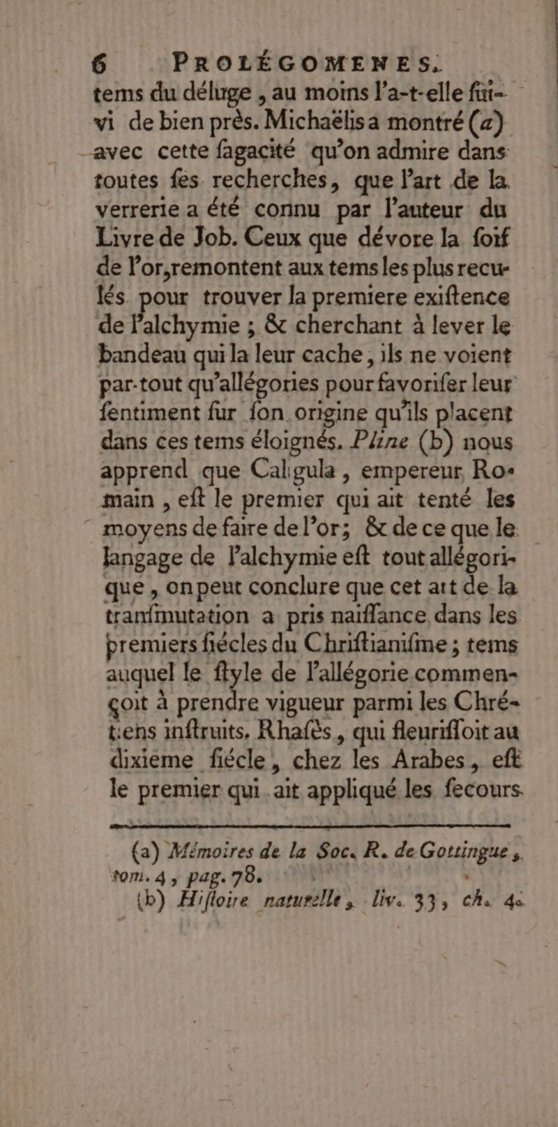tems du déluge , au moins l’a-t-elle fat vi de bien près. Michaëlisa montré (z) avec cette fagacité qu’on admire dans toutes fes recherches, que l'art de La verrerie a été connu par l’auteur du Livre de Job. Ceux que dévore la foif de V’or,remontent aux temsles plusrecu- lés. pour trouver la premiere exiftence de Falchymie ; &amp; cherchant à lever le bandeau qui la leur cache, ils ne voient par-tout qu’allégories pour favorifer leur fentiment fur fon.origine qu’ils placent dans ces terms éloignés. PZne (b) nous apprend que Caligula , empereur Ro: main , eft le premier qui ait tenté les moyens de faire de l’or; &amp; de ce que le fangage de Palchymie eft tout allégori- que , onpeut conclure que cet att de la tranfmutation a pris naïflance dans les premiers fiécles du Chriftianifme ; tems auquel le flyle de lallégorie commen- çoit à prendre vigueur parmi les Chré- tiens inffruits, Rhafès, qui fleurifloit au dixieme fiécle, chez les Arabes, eft le premier qui. ait appliqué les fecours. (a) Mémoires de la Soc. R. de Gottingue. tom. 4, pag. 78. |  {b) Hifloire naturelle, iv. 33, ch 4e