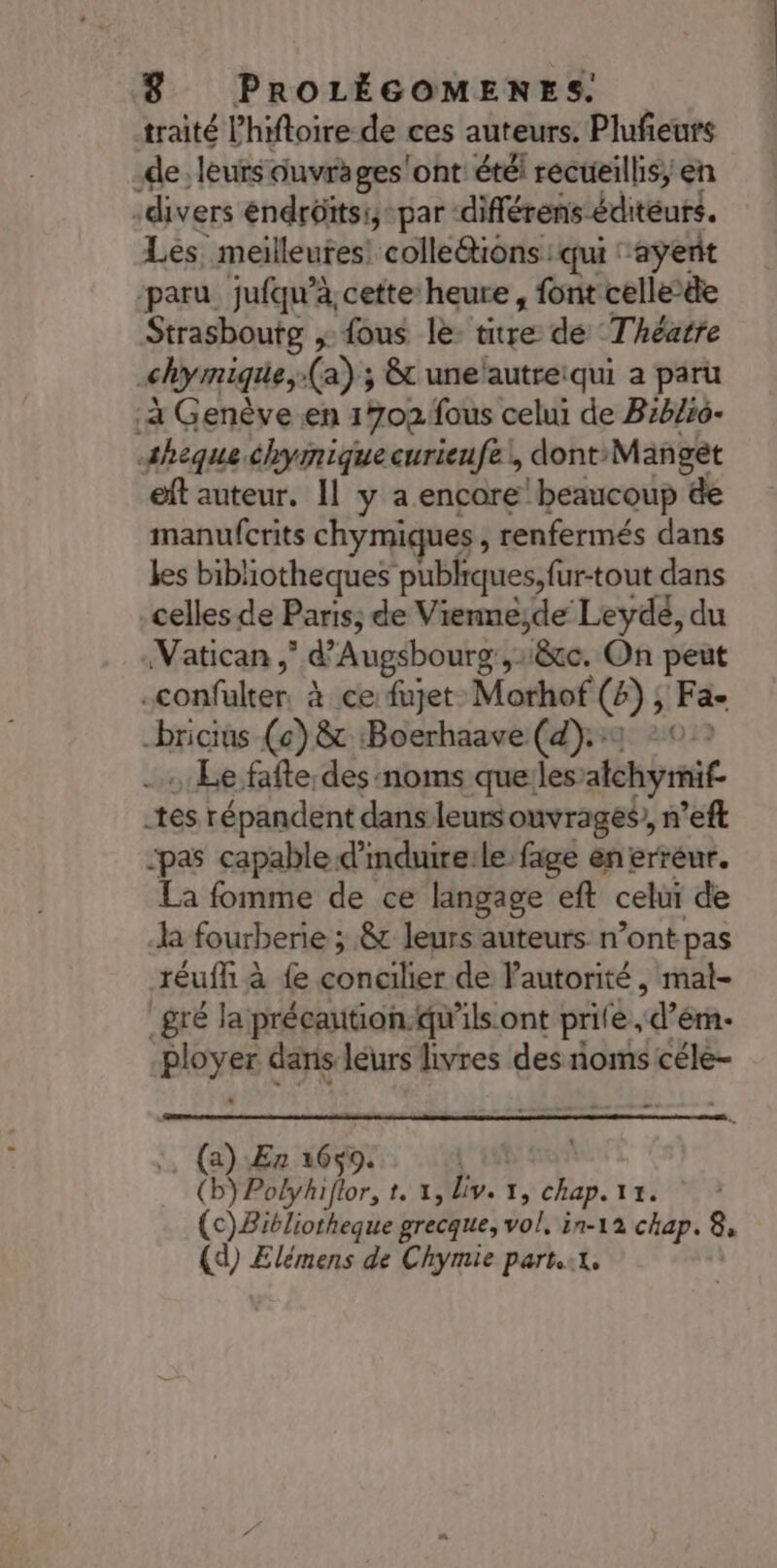 traité l’hiftoire de ces auteurs. Plufeurs de: leurs ouvrages'ont: étéi recueillis; en -divers éndrôïtsi,-par -différens éditeurs. Les. meilleutes! colle&amp;tiôns qui “ayent ‘paru jufqu’à, cette heure, font celle-äe Strasbourg ,: fous le: titre de Théatre chymique, (a) ; &amp;t unelautreiqui a paru .à Genève en 1702 fous celui de Biblio- sæheque chymiquecurieufe!, dont: Mañgèt eft auteur. Il y a encore beaucoup &amp;e manufcrits chymiques , renfermés dans kes bibliotheques publiques, für-tout dans celles de Paris; de Vienne;de Leydé, du Vatican d'Augsbourg {2 ‘&amp;c. On peut sconfülter. à 1ce fujet. Morhof @); Log bricius (6) &amp; :Boerhaave (4). :: Le fafte:des noms que:les: Atchymit _tes répandent dans leursouvrages, n’eft pas capable d'mdureile fage en erreur. La fomme de ce langage eft celui de la fourberie ; &amp; leurs auteurs n’ont pas réuffi À &amp; concilier de l'autorité, mal- _gré la précaution-qw’ils ont prile, d’éri- BeyeG dans leurs livres des noms céle- (a) En 6R 9. (b) Polyhiflor, LE by. 1, chap. 1% | (c)Bibliotheque grecque, vol, in-12 chap. 8, (d) Elémens de Chymie parti,