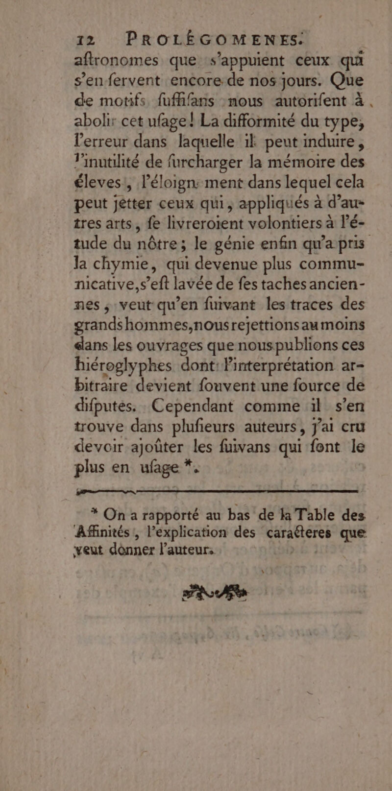 aftronomes que s'appuient ceux qu s’en fervent encore de nos jours. Que de motifs fufhfans nous autorifent à abolir cet ufage! La difformité du type, l'erreur dans laquelle 1} peut induire , linutilité de furcharger la mémoire des éleves , l'éloign: ment dans lequel cela peut jétter ceux qui, appliqués à d’au- tres arts, fe livreroient volontiers à l’é- tude du nôtre; le génie enfin qu'a pris la chymie, qui devenue plus commu- nicative,s’eft lavée de fes taches ancien- nes ; veut qu’en furvant les traces des grands hommes,nousrejettions aumoins ans les ouvrages que nouspublions ces hiéroglyphes dont: linterprétation ar- bitraire devient fouvent une fource de difputés. Cependant comme il s'en trouve dans plufieurs auteurs, J'ai cru devoir ajoûter les fuivans qui font le plus en ufage *. * On a rapporté au bas de là Table des ._ Afinités!, l'explication des j'aie que veut dônner l’auteur