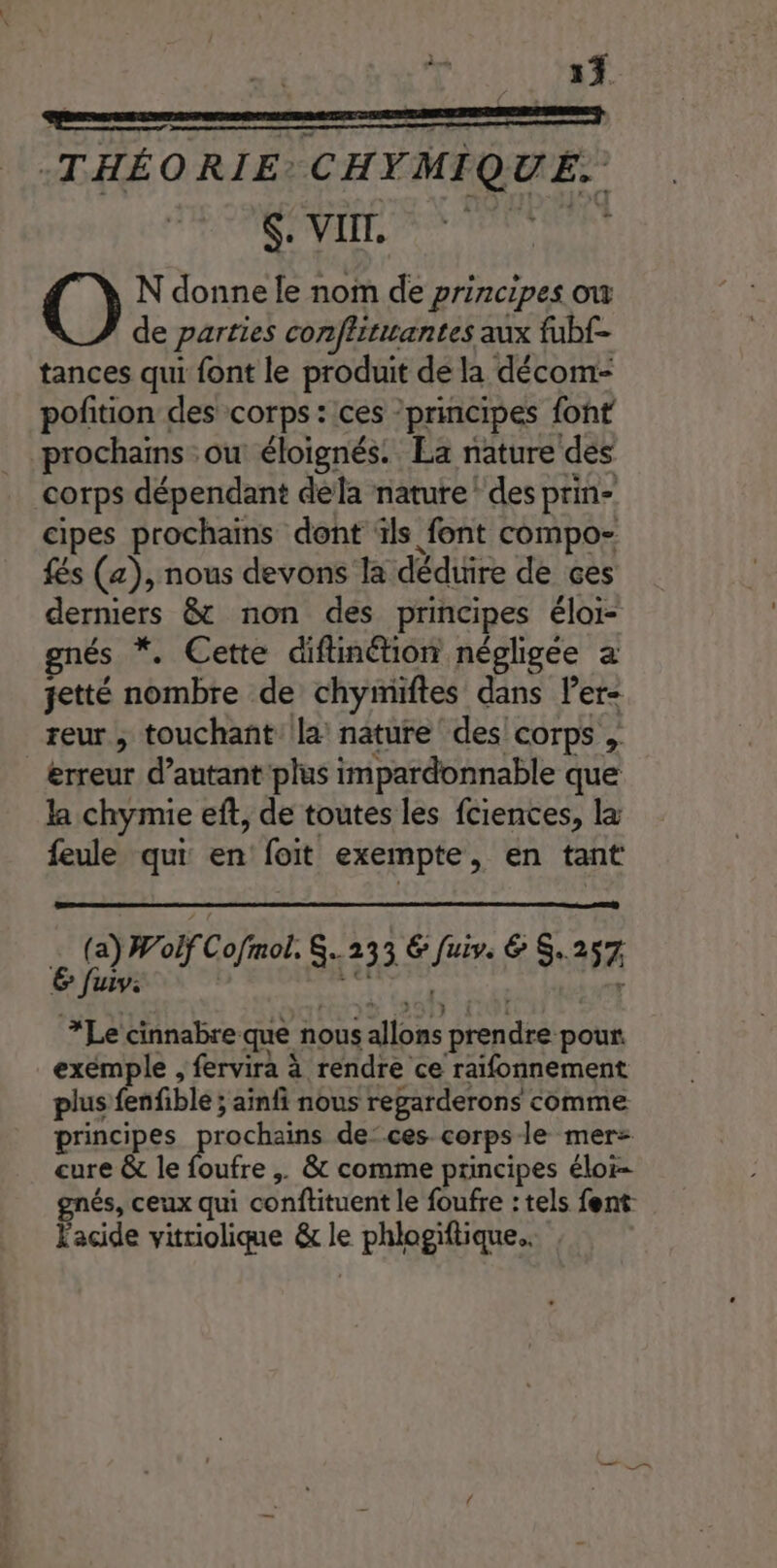 | 5) THÉORIE: CHYMIQUE. PAIE 0 PATES N donne le nom de principes ow de parties conffititantes aux fubf- tances qui font le produit de la décom- pofition des corps : ces ’principes font prochains ou éloignés. La nature des corps dépendant dela nature! des prin- cipes prochains dont ïls font compo- {és (a), nous devons la déduire de ces derniers &amp; non des principes éloi- gnés *. Cette diftinétion négligée a jetté nombre de chyimiftes dans ler reur , touchant la nature des! corps , erreur d'autant plus impardonnable que la chymie eft, de toutes les fciences, la feule qui en foit exempte, en tant (a) Wolf Cofmol. 233 € fuiv. &amp; S.257 6 fuiv: 1: r ; TO 22DTF ETUI *Le cinnabre que nous allons prendre pour. exemple , fervira à rendre ce raifonnement plus fenfiblé ; ainfi nous regarderons comme principes FRE de’ ces corps le mer cure &amp; le foufre ;. &amp; comme principes éloi- és, ceux qui conftituent le foufre : tels fent Facide vitriolique &amp; le phlogiftique..