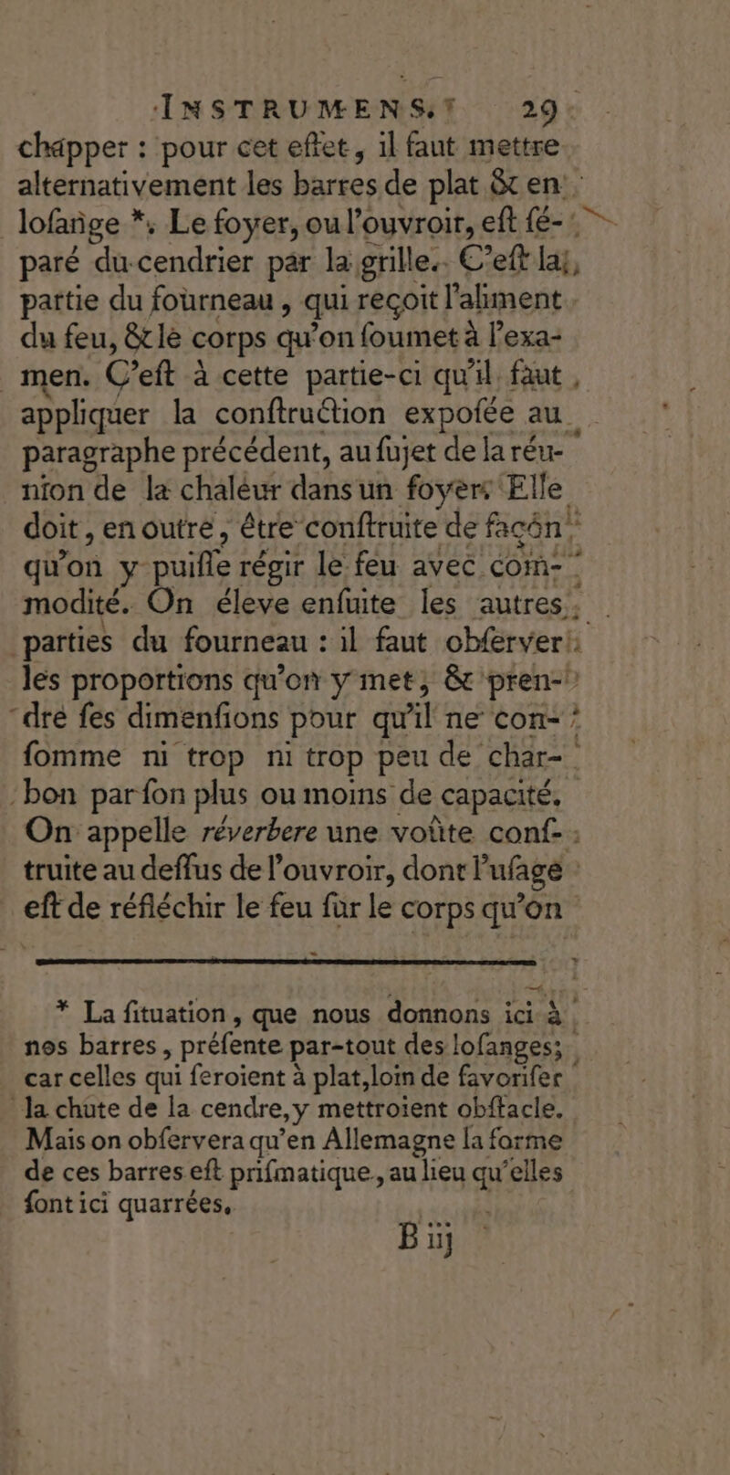 INSTRUMENST 29: chapper : pour cet effet, il faut mettre alternativement les barres de plat 8 en: lofañge *, Le foyer, ou l’ouvroir, eft Fa | paré du cendrier par la grille. C’eft la, païtie du fourneau, qui reçoit l'ahment du feu, &amp;tle corps qu'on foumet à l’exa- men. C’eft à cette partie-ci qu'il faut , appliquer la conftruétion expofée au. paragraphe précédent, aufüujet de laréu- nion de la chaléur dansun foyer: Elle doit, enoutre, être conftruite de façôn qu'on y puifle régir le feu avec com- g modité. On éleve enfuite les autres, parties du fourneau : il faut obferver!: les proportions qu'on y met, &amp; pren-\ “dre fes dimenfions pour quil ne Con- * fomme ni trop ni trop peu de char bon par fon plus ou moins de capacité. On appelle réverbere une voûte conf- : truite au deffus de l’ouvroir, dont ufgé eft de réfléchir le feu für le corps qu'on * La fituation, que nous donnons ici à nos barres, préfente par-tout des lofanges;. car celles qui feroient à plat,loin de favorifer Ja chute de la cendre, y mettroient obftacle. Mais on obfervera qu’en Allemagne la forme de ces barres eft prifmatique,, au lieu qu'elles font ici quarrées, ù Bi