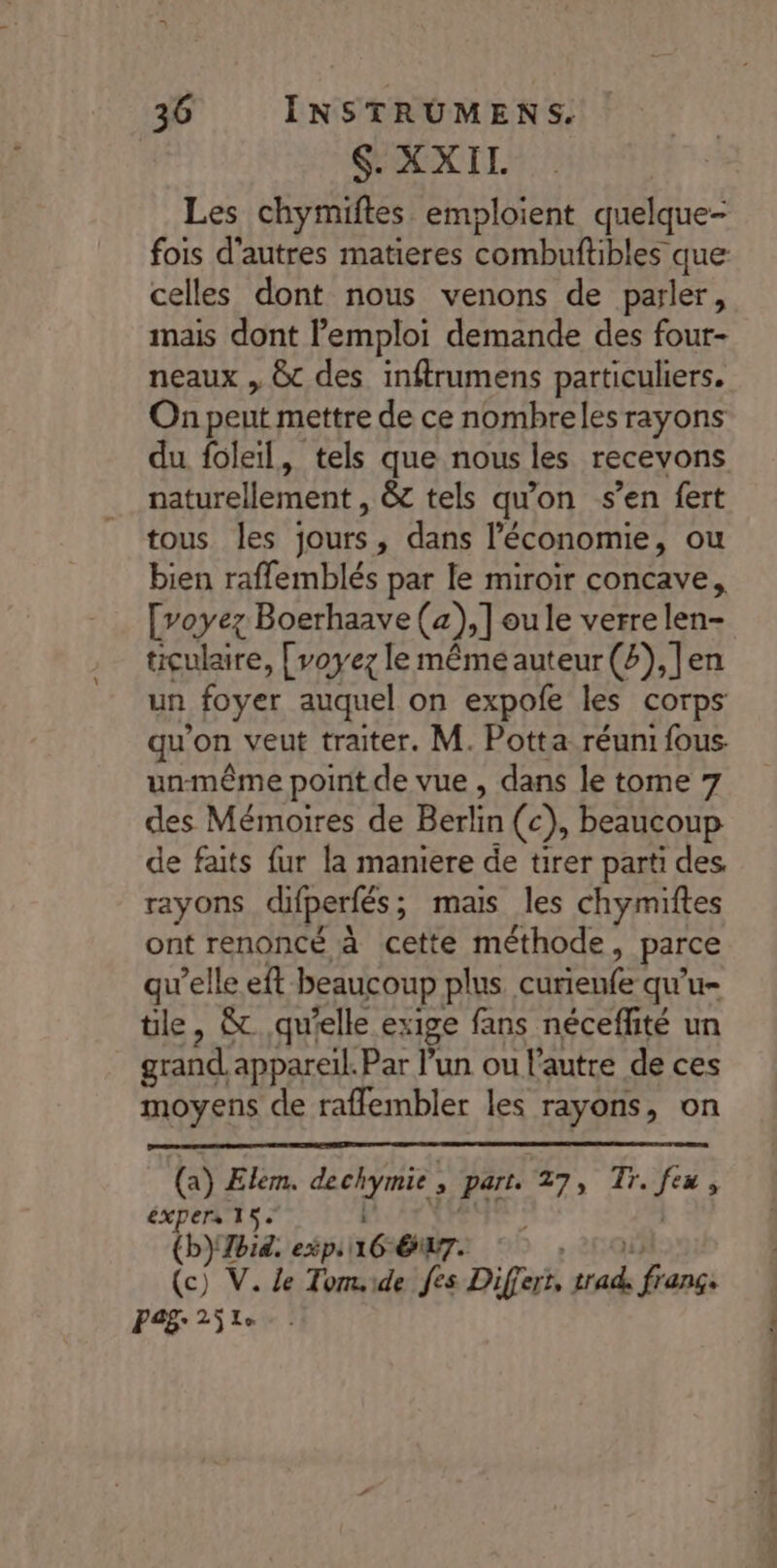 S'XXIL Les chymiftes emploient quelque- fois d'autres matieres combuftibles que celles dont nous venons de parler, mais dont l'emploi demande des four- neaux , &amp; des inftrumens particuliers. On peut mettre de ce nombreles rayons du foleil, tels que nous les recevons naturellement &amp; tels qu'on s’en fert tous les jours, dans l’économie, ou bien raffemblés par le miroir concave, [voyez Boerhaave (a), Joule verre len- ticulaire, [voyez le même auteur (2), ]en un foyer auquel on expofe les corps qu’on veut traiter. M. Potta réuni fous. un-même point de vue , dans le tome 7 des Mémoires de Berlin (c), beaucoup de faits fur la maniere de tirer parti des rayons difperfés ; ; mais les chymiftes ont renoncé à cette méthode, parce qu’elle eft beaucoup plus curienfe qu'u- tle, &amp;. qu'elle ex 18e fans néceffité un grand appareil. Par l’un ou l'autre de ces moyens de rafflembler les rayons, on (a) Elem. pa qe &gt; Part. 7/7, dre fx $ éxpers 15 (b} bit. exp 6: é 7. (c) V. Le Tomide fes Differs He à nc Pa£: 25 Le ET ) TS