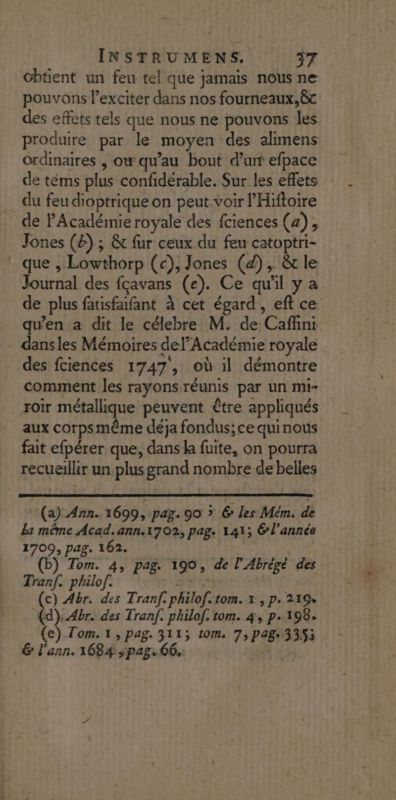 cbtient un feu tel que jamais nous ne pouvons l’exciter dans nos fourneaux,c des effets tels que nous ne pouvons les produire par le moyen des alimens ordinaires , ow qu’au bout d’un efpace de téms plus confidérable. Sur les effets du feu dioptrique on peut.voir lHiftoire Jones (&amp;) ; &amp;t fur ceux du feu catoptri- _ que , Lowthorp (c), Jones (4), &amp; le Journal des fçavans (e). Ce qu'il y a . dansles Mémoires del’Académie royale . N À , 2 des fciences 1747, où il démontre comment les rayons réunis par un mi- aux corpsmême deja fondus; ce quinous fait efpérer que, dans ka fuite, on pourra recueillir un plus grand nombre de belles * (a) 427. 1699, pay. 90 » 6 les Mém. de La même Acad. ann.1702, pag. 141; 6 l’année 1709, pag, 162. jee (b) Tom. 4, pag. 190, de l’Abrègé des Tran. philof. PES $ (c) Abr. des Tranf. philof:tom. x , p. 219, (d):4br. des Tran. philof. tom. 4, p. 198. &amp; l’ann. 1684 ED AC 66.: