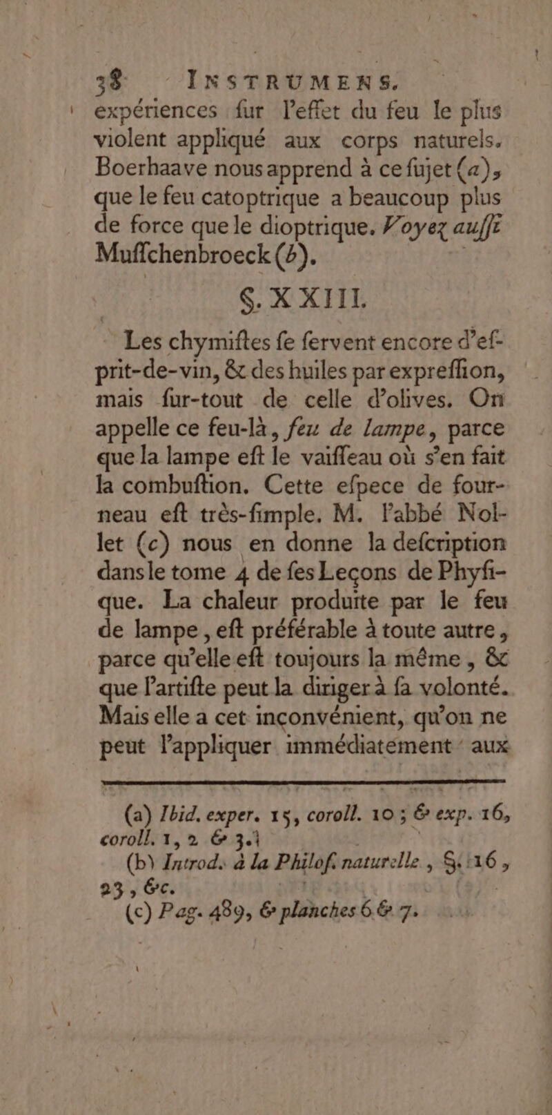 expériences {ur lPefet du feu le plus violent appliqué aux corps naturels. Boerhaave nous apprend à cefujet (a), que le feu catoptrique a beaucoup plus de force que le dioptrique. Foyez auffe Mufchenbroeck (2). S. X XIIL. Les chymiftes fe fervent encore d’ef- prit-de-vin, &amp; des huiles parexprefhon, mais fur-tout de celle d'olives. On appelle ce feu-là, fez de lampe, parce que la lampe eft le vaifleau où s’en fait la combuftion. Cette efpece de four- neau eft très-fimple. M. Fabbé Nol- let (c) nous en donne la defcription dansle tome 4 de fes Leçons de Phyfi- que. La chaleur produite par le feu de lampe , eft préférable à toute autre, parce qu’elle eft toujours la même , &amp;c que lartifte peut la diriger à fa volonté. Mais elle a cet inconvénient, qu'on ne peut lappliquer immédiatement ‘aux ‘4% Ibid. exper. 15, ae” 10; &amp;e exp. té, coroll. 1,2 &amp; 3- Ro Jurod. a la Philof. naturelle , SH6,