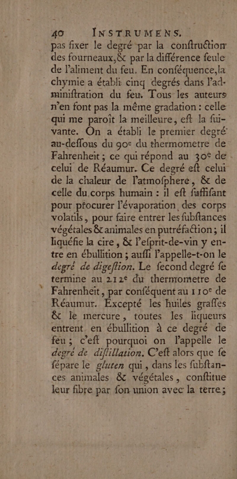 pas fixer le degré ‘par la conftruétiorr des fourneaux,@t par la différence feule de l'aliment du feu. En conféquence,la chymie a établi cinq degrés dans lad- minftration du feu, Tous les auteurs n’en font pas la même gradation : celle qui me paroit la meilleure, eft la fu- vante. On a établi le premier degré au-deflous du go: du thermometre de Fahrenheït ; ce qui répond au 30° de celui de Réaumur. Ce degré eft celui de la chaleur de l’atmofphere, &amp; de celle du.corps humain : il eft fufhfant pour pfocurer l’évaporation des corps volatils, pour faire entrer les fubftances végétales 8 animales en putréfaétion ; il lhiquéfie la cire , &amp; lefprit-de-vin y en- tre en ébullition ; auffi lappelle-t-on le degré de digeflion. Le fecond degré fe termine au 212° du thernrometre de Fahrenheït, par conféquent au 1 10° de Réaumur. Excepté les huiles grafles &amp; le mercure, toutes les liqueurs entrent. en ébullition à ce degré de feu ; c’eft pourquoi on lappelle le degré de diflillation. C’eft alors que fe fépare le gluten qui, dans les fubftan- ces animales &amp; végétales, conftitue leur fibre par fon umon avec la terre;