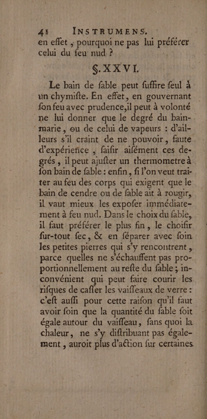 en effet ; pourquoi ne pas lui PÈRE celui du feu nud.? | SXXVL Le bain de fable peut fuffire feul à un chymifte, En effet, en gouvernant fon feu avec prudence,il peut à volonté ne lui donner que le degré du bain-. ‘marie, eu de celui de vapeurs : d’ail- leurs s’il craint de ne pouvoir, faute d’expérieñice , faifir aifément ces de- grés , il peut ajufter un thermometre à fon bain de fable : enfin, fi l’on veut trar- ter au feu des corps qui exigent que le bain de cendre ou de fable ait à rougir, il vaut mieux les expofer immédiate- ment à feu nud, Dansle choix du fable, il faut préférer le plus fin, le choifir fur-tout fec, &amp; en féparer avec fom les petites pierres qui s’y rencontrent ». parce quelles ne s ’échauffent pas pro- portionnellement au refte du fable ; in- convénient qui peut faire courir les. rifques de cafler les vaifleaux de verre : c'eft aufli pour cette raïfon qu'il faut avoir foin que la quantité du fable foit égale autour du vaifleau, fans quoi la chaleur, ne s’y difribuant pas égale- ment , auroit plus d’aétion fur certaines