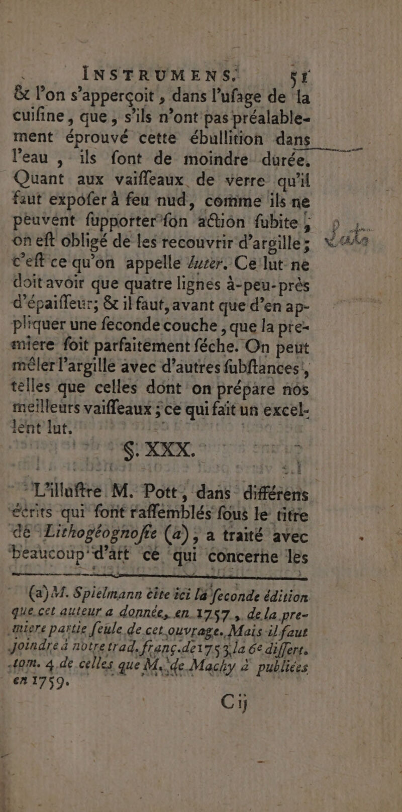 &amp;t l’on s’apperçoit , dans l’ufage de {a cuifine, que, s'ils n’ont pas préalable- ment éprouvé cette ébullition dans l’eau , ils font de moindre durée, Quant aux vaifleaux de verre qu'il faut expofer à feu nud, comme ils ne péuvént fupporter fon ation fubite |; on eft obligé de les recouvrir d’arsille; C’eft ce qu'on appelle /user. Ce lut ne doit avoir que quatre lignés à-peu-près d'épaifleur, &amp; il faut, avant que d’en ap- pliquer une feconde couche , que la pre- smiere foit parfaitement féche. On peut mêler l’argille avec d’autres fubftances!, telles que celles dont on prépare nos meilleurs vaiffeaux ; ce qui faït un excel- lent lut, His | SXXX. [A : “éérits qui font raflemblés fous le titre dé” Lithogéognofte (a); a traité avec béaucoup'd’att cé ‘qui concerne les DIS | L2- TF3 = } (a). Spiélmann êîte ie la feconde édition que.cet auteur a donnée, en 1757, de la pre= miere partie feule de cet.ouvrage. Mais il faut Joindre &amp; notretrad. franç.de175 la 6e differs, 40m. 4.de celles que M.de Machy 2 publiées ven Kfrt Cy ms. +