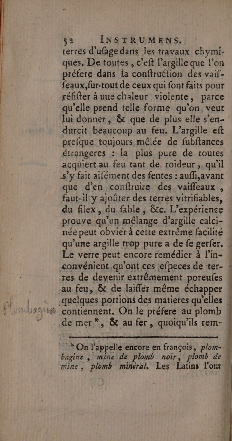 terres d’ufage dans les travaux chymi- ques, De toutes , c’eft l’argille que l’on préfere dans la confiruétion des vaif- feaux,fur-tout de ceux qui font faits pour réffter à uue chaleur violente, parce qu’elle prend telle forme qu’on. veut lui donner, &amp; que de plus elle s’en- durcit beaucoup au feu. L’argille eft prefque toujours mêlée de fubftances étrangeres : la plus pure de toutes acquiert au feu tant de roideur ,. qu'il s’y fait aifément des fentes : auffi,avant que d'en conftruire des vaifleaux , faut-il: y ajoûter des terres vitrifiables, du filex, du fable, &amp;tc. L’expériense prouve qu’un mêlange d’argille calci- née peut obviér à cette extrême facilité qu’une argille trop pure a de fe gerfer. Le verre peut encore remédier à l’in- convénient qu'ont ces efpeces de ter- res de devenir extrêmement poreufes au feu, &amp;t de laiflér même échapper .quelques portions des matieres qu’elles ! de mer*, &amp; au fer, quoiqu’ils rem- ES On l'appelle encore en françois, plom= bagine , mine de plomb noir, plomb de mine, plomb minéral, Les Latins l'ont