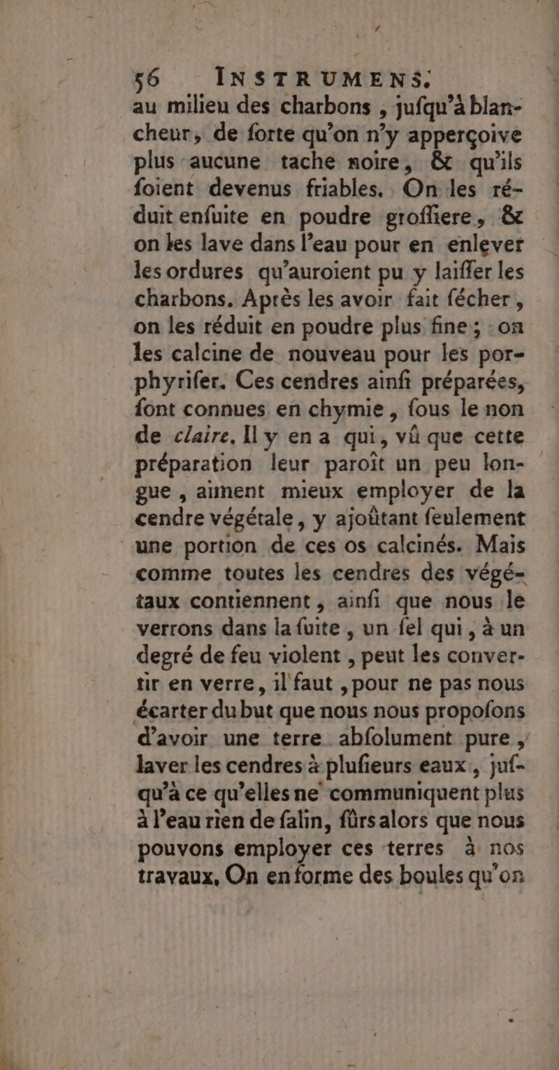 / 56 INSTRUMENS. au milieu des charbons , jufqu’à blan- cheur, de forte qu’on n’y apperçoive plus aucune tache noire, &amp;t qu'ils foient devenus friables. Onles ré- duit enfuite en poudre grofliere, &amp; on kes lave dans l’eau pour en enlever les ordures qu’auroient pu y laïffer les charbons. Après les avoir fait fécher , on les réduit en poudre plus fine; :on les calcine de nouveau pour les por- phyrifer. Ces cendres ainfi préparées, font connues en chymie , {ous le non de claire, Il y en a qui, vü que cette préparation leur paroït un peu lon- gue , aiment mieux employer de la cendre végétale, y ajoûtant feulement une portion de ces os calcinés. Mais comme toutes les cendres des végé- taux contiennent , ainfi que nous le verrons dans la fuite , un fel qui, à un degré de feu violent , peut les conver- tir en verre, il faut ,pour ne pas nous d’avoir une terre. abfolument pure , laver les cendres à plufieurs eaux, juf- qu’à ce qu’elles ne‘ communiquent plus à l’eau rien de falin, fürsalors que nous pouvons employer ces terres à nos travaux, On en forme des boules qu'on