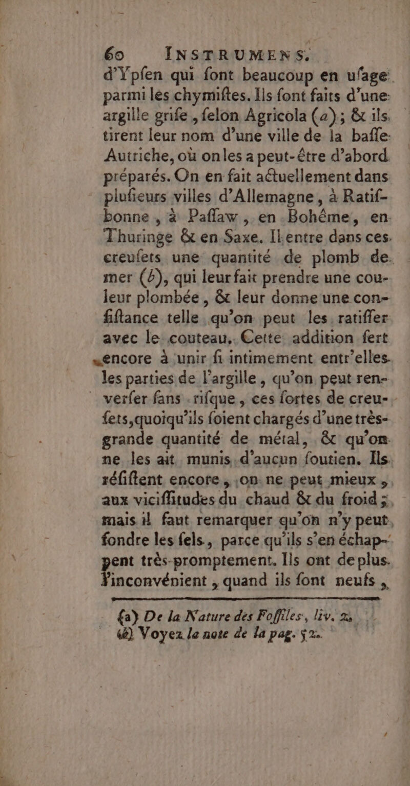 d’Ypfen qui font beaucoup en ufage parmi les chymiftes. Ils font faits d’une: argile grife , felon Agricola (a); &amp;x ils. tirent leur nom d’une ville de la baffle: Autriche, où onles a peut-être d’abord préparés. On en fait actuellement dans plufieurs villes d'Allemagne, à Ratif- bonne , à Paflaw , en. Bohême, en. Thuringe &amp; en Saxe. Ilentre dans ces. creufets une quantité de plomb de. mer (4), qui leurfait prendre une cou- leur plombée , &amp; leur donne une con- fiftance telle qu’on peut les, ratiffer avec le couteau, Cette addition fert «encore à unir fi intimement entr'elles. les parties de l'argille , qu’on peut ren- _ verfer fans .rifque, ces fortes de creu-, {ets,quoiqu'ils foient chargés d’une très- grande quantité de métal, &amp; qu’on ne les ait munis.d’aucun foutien. Ils. réfiflent encore , on. ne peut mieux, aux viciflitudes du chaud &amp; du froid ;, mais 1} faut remarquer qu’on n’y peut, fondre les fels, parce qu'ils s’en échap- ent très-promptement, Ils ont de plus. nc , quand ils font neufs {a} De la Nature dés Foffiles, liv. 2 (&amp;) Voyez la note de la pag. $2.