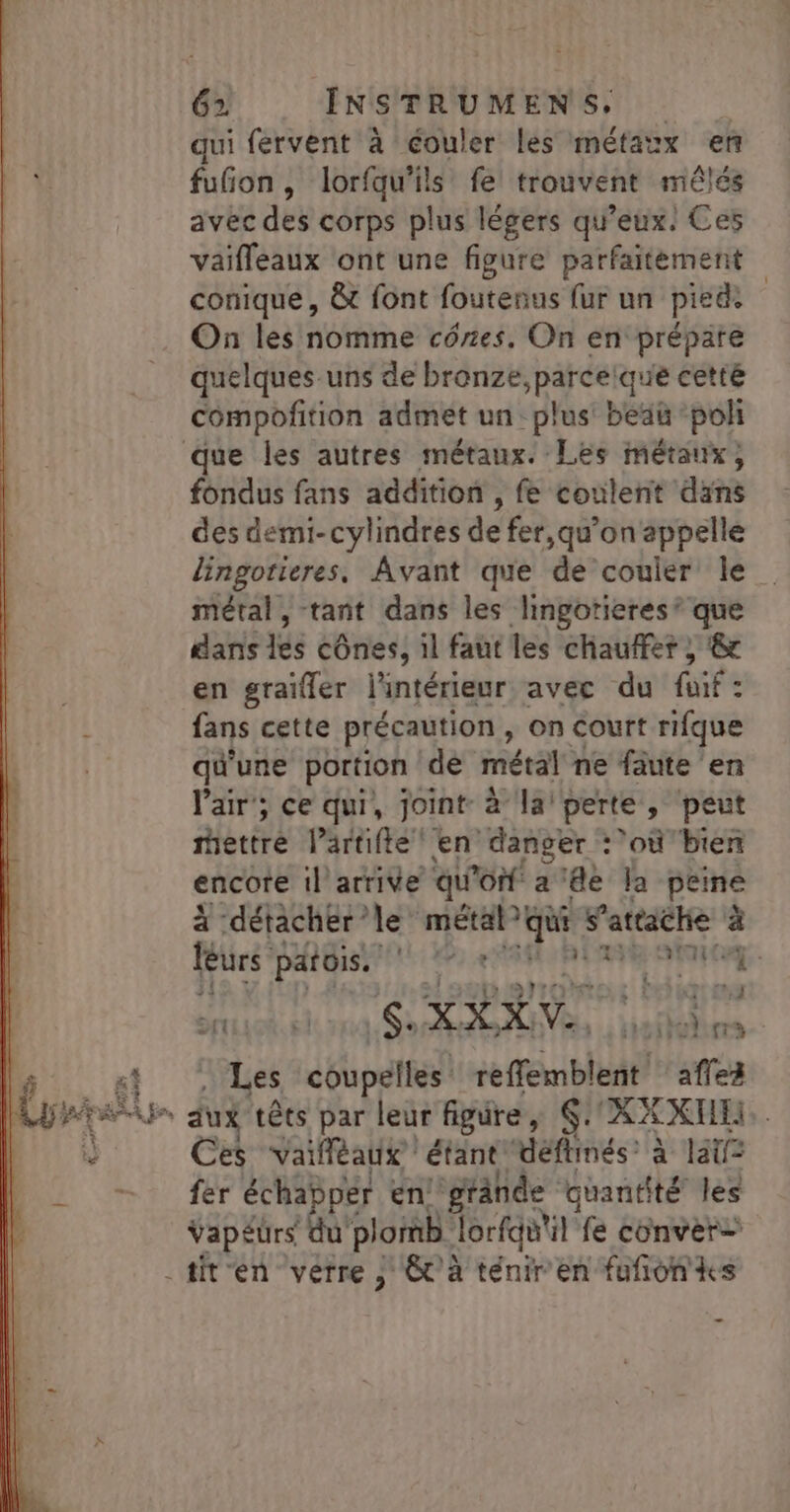 qui fervent à éouler les métaux en fufñon, lorfqu'ils fe trouvent mêlés avec des corps plus légers qu'eux! Ces vaifleaux ont une figure parfaitement conique, &amp; font foutenus fur un pieds On les nomme cônes. On en prépare quelques uns de bronze,parcelque cetté compoftion admet un: plus beau pol que les autres métaux. Les métaux, fondus fans addition , fe coulent dans des demi-cylindres de fer, qu’on appelle lingotieres. Avant que de couler le métal, tant dans les lingotieres’ que dans les cônes, il faut les chauffer ; &amp; en graïfler l'intérieur avec du fuif: fans cette précaution, on court rifque qu'une portion dé métal ne fäute en air; ce qui, joint à la’ perte, peut ertré Péréifte en danger :’où bien encore 1l arrive qu Po a'de la peine à détacher le” métal? qui s'attache à 14 LOT: #1 leurs LU ne isratteEest tith4èt M na GS OOIONE 1 La . Les chhpelies! reffemblent aflez Ces vailléaux étant “déflimés: à lat fer Sr A en. grände quantité les vapéürs plomb Jorfquil fe conver= -titen verre , &amp;C’à ténir'en fufñonks