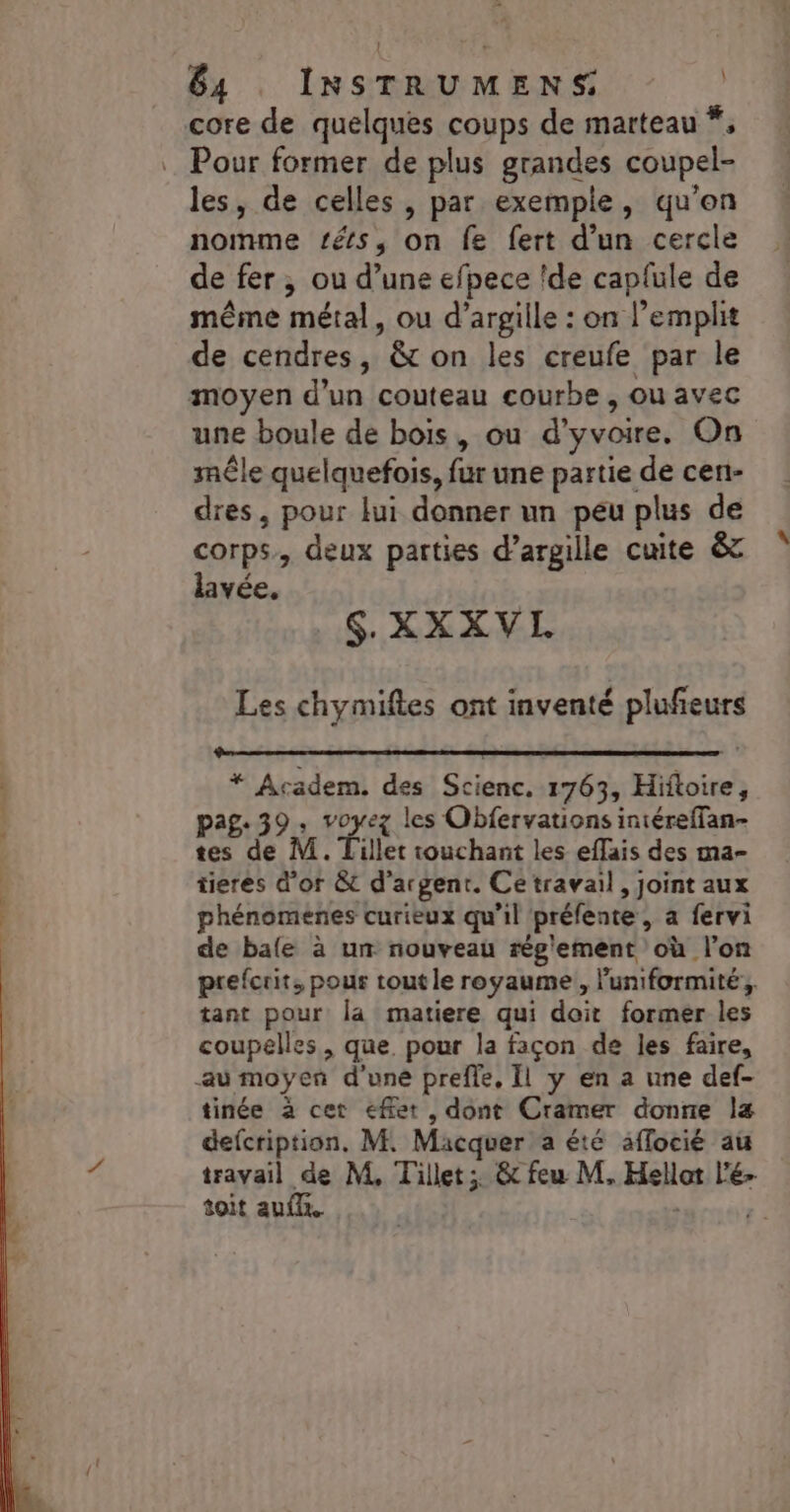 84 INSTRUMENS | core de quelques coups de marteau *, … Pour former de plus grandes coupel- les, de celles, par exemple, qu’on nomme tés, on fe fert d'un cercle de fer , ou d’une efpece !de capfule de même métal, ou d’argille : on l’emplit de cendres, &amp; on les creufe par le moyen d’un couteau courbe , ou avec une boule de bois, ou d’'yvoire. On mêle quelquefois, fur une partie de cen- dres, pour lui donner un peu plus de corps, deux parties d’argille cuite &amp; lavée. . S XXXVIL Les chymiftes ont inventé plufeurs * Academ. des Scienc. 1763, Hiftoire pag: 39 : re les Obfervations iniéreffan- tes de M. Tillet touchant les effais des ma- tieres d'or &amp; d'argent. Ce travail, joint aux phénomenes curieux qu’il préfente, a fervi de bafe à un nouveau rég'ement où l’on prefcrit, pour tout le royaume , luniformité:, tant pour la matiere qui doit former les coupelles, que. pour la façon de les faire, au moyen d’une preffe, Il y en a une def- tinée à cet effet , dont Cramer donne la defcription, M. Macquer a été aflocié au travail de M, Tillet;. &amp; feu M, Hellot l'é- toit auf. TUE -