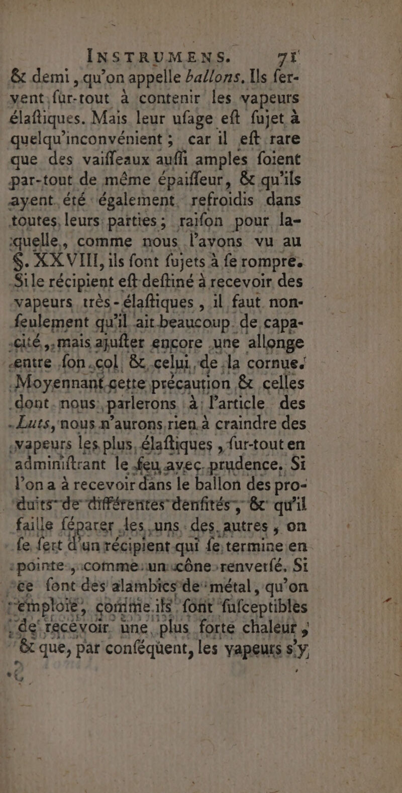 = INSTRUMENS. 71 &amp;x demi , qu’on appelle ballons. Us fer- ventifur-tout à contenir les vapeurs élafliques. Mais leur ufage eft fujet à quelqu’inconvénient ; car il eft rare que des vaiffeaux auf amples foient par-tout de même épaifleur, &amp; qu'ils ayent. été. également. refroidis dans toutes, leurs: parties ; raifon pour. la- quelle, comme nous l'avons vu au $. XX VII, ils font fujets à fe rompre. Sile récipient € eftdeftiné à recevoir des vapeurs très.- élaftiques , il faut non- feulement qui 41 ‘ait beaucoup. de capa- cité ,,mais ajuiter encore .une allonge -entre fon.col &amp; celui de, la cornue. Moyennant cette précaution. &amp; celles .dont. nous: parlerons à l'article des -Luts, nous n’aurons rien. à craindre des :Vapeurs les plus, élaftiques , fur-tout en admimitrant le : feu avec, prudence, Si l’on a à recevoir dans le ballon des pro- _duits”de différentes denfités, cr qu'il faille féparer, es uns des. Autres ; on Le fert d'un récipient qui fetermine.en :pointe-,:Comme:unucône renverfé, Si ce font des alambicsde métal, qu’on Lemploie, core Sont fafceptibles de: recevoir une. ‘plus forte chaleur , LT que, par conféquent, les YApeurs $ Y, LA