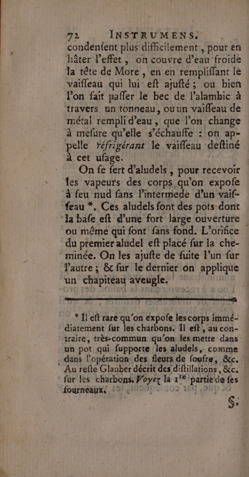 condenfent plus difficilement, pour en hâter l’effet, on couvre d’eau froide la tête de More , en en rempliffant lé vaïfleau qui lui eft ajufté; ou bien l'on fait pafler le bec de l’alambic à travers un tonneau, ouun vaifleau de métal rempli d’eau , que l’on change à mefure qu’elle s’échauffe : on ap- pelle réfrigérant le vaïfleau deftiné à cet ufage. les vapeurs des corps qu’on expofe à feu nud fans l’intermede d’un vaif- “feau *. Ces aludels font des pots dont ‘la bafe eft d’une fort large ouverture ou même qui font fans fond. L’orifice du premier aludel eft placé fur la che- ‘ minée. On les ajufte de fuite l’un fur un chapiteau aveugle. * Il eft rare qu'on expofe les corps immé- diatement fur les charbons. 1l eft , au con- \ . dans l'opération: des fleurs de foufre, &amp;cc. Au refte Glauber décrit des diftillations , &amp;c. fur les charbons, Voyez la 1°*partie de {es fourneaux, 2 4109ND%: 009 16 ND 4