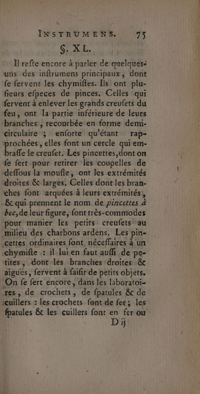 INSTRUMENS. 75 $. XL. Il refte encore à parler de quelques: uns des inftrumens principaux, dont fe fervent les chymiftes. Ils: ont plu- fieurs efpeces de pinces. Celles qui fervent à enlever les grands creufets du feu, ont la partie inférieure de leurs branches , recourbée en forme demi- circulaire ; enforte qu'étant rap- prochées,, elles font un cercle quiem- braffe le creufet. Les pincettes,dont on fe fert pour retirer les coupelles de ‘deflous là moufle, ont les extrémités droites &amp; larges. Celles dont les bran- ches font arquées à leurs extrémités! .8t qui prennent le nom de pircettes a bec,de leur figure, font très-commodes pour manier les petits: creufets au milieu des charbons ardens. Les pi cettes ordinaires font néceffaires à ‘un -chymifte : il lui en faut auffi de pe- tites, dont les branches droites &amp; aiguës, fervent à faifir de petits objets. On fe fert encore, dans les liboratoï- res, de crochets, de fpatules &amp; de oiliers. : les crochets font de fer; les fpatules &amp;t les cuillers font en fer ou