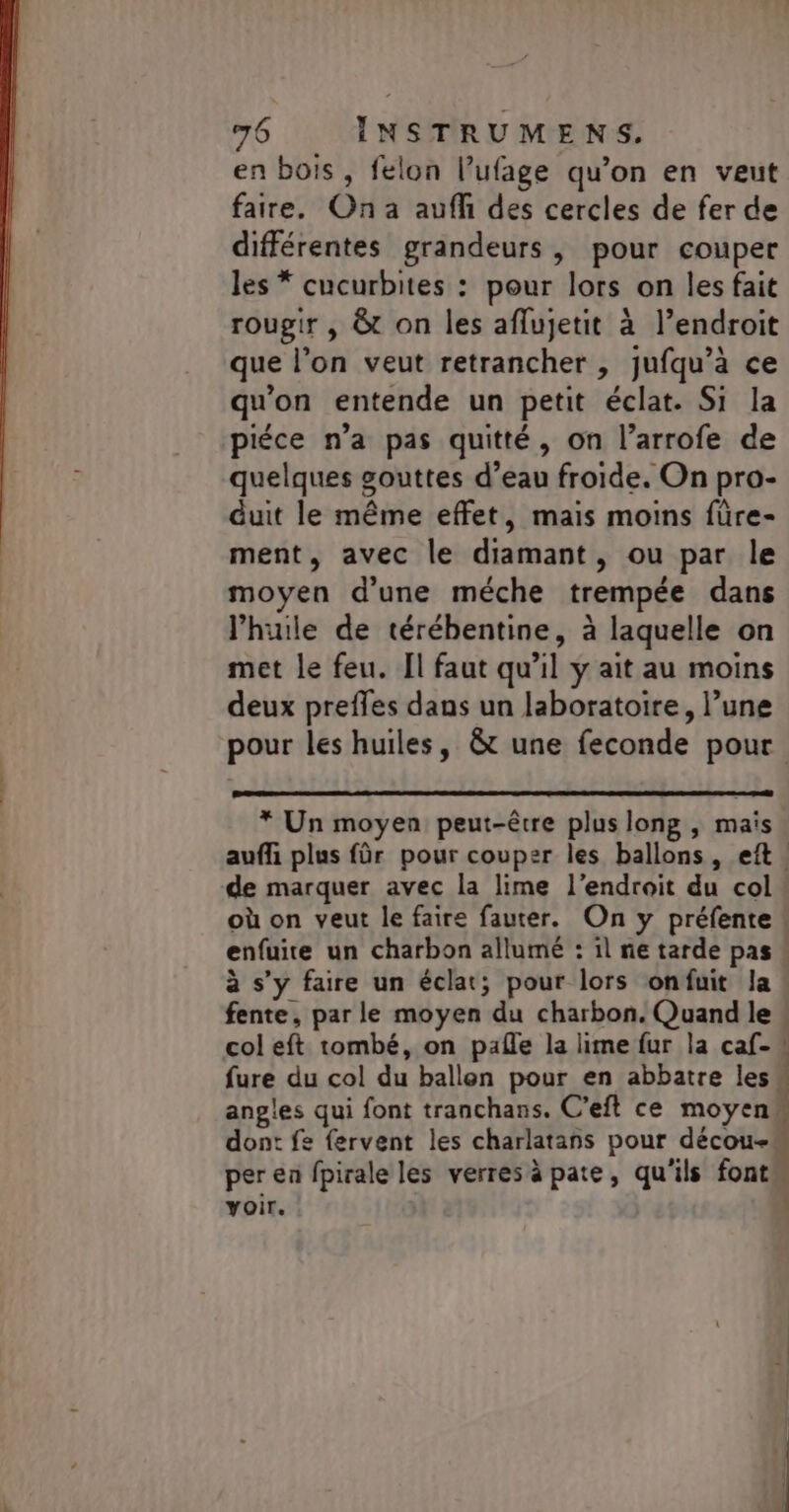 en bois, felon l’ufage qu’on en veut faire. On a aufh des cercles de fer de différentes grandeurs, pour couper les * cucurbites : pour lors on les fait rougir , &amp; on les aflujetit à l’endroit que l’on veut retrancher , jufqu’à ce qu'on entende un petit éclat. Si la piéce n’a pas quitté, on l’arrofe de quelques gouttes d’eau froide. On pro- duit le même effet, mais moins füre- ment, avec le diamant, ou par le moyen d'une méche trempée dans lhuile de térébentine, à laquelle on met le feu. Il faut qu’il y ait au moins deux preffes dans un laboratoire, l’une * Un moyen peut-être plus long , mais | de marquer avec la lime l'endroit du col où on veut le faire fauter. On y préfente enfuite un charbon allumé : il ne tarde pas fente, par le moyen du charbon. Quand le fure du col du ballen pour en abbatre les. angles qui font tranchans. C’eft ce moyens dont fe {fervent les charlatans pour décou- per en fpirale les verres à pate, qu'ils font voir. |