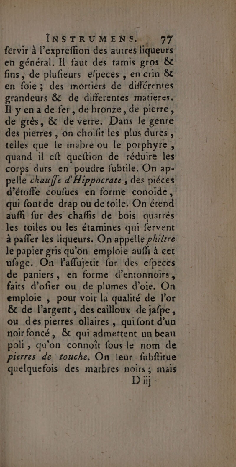 fetvir à l’expreflion des autres liqueurs en général. Il faut des tamis gros &amp; fins , de plufieurs efpeces , en crin &amp; en foie; des mortiers de différentes grandeurs &amp; de differentes matieres. Îl yen a de fer, de bronze, de pierre, de grès, &amp; de verre. Dans le genre des pierres , on choifit les plus dures, telles que le mabre ou le porphyre, quand il eft queftion de réduire les corps durs en poudre fubtile. On ap- pelle chauffe d'Hippocrate , des piéces d’étoffe coufues en forme conoïde, qui font de drap ou de toile. On étend aufñ fur des chaffis de bois quarrés les toiles ou les étamines qui fervent à pafler les liqueurs. On appelle phitrre le papier gris qu'on emploie aufñ à cet ufase. On laflujetit fur des efpeces de paniers, en forme d’entonnoirs, faits d’ofier ou de plumes d’oie. On emploie ,; pour voir la qualité de l’or &amp; de l'argent , des caïlloux de jafpe, ou des pierres ollaires , quifont d’un noirfoncé, &amp; qui admettent un beau poli, qu'on connoït fous le nom de pierres de touche, On leur fubftitue quelquefois des marbres noirs; mais Di