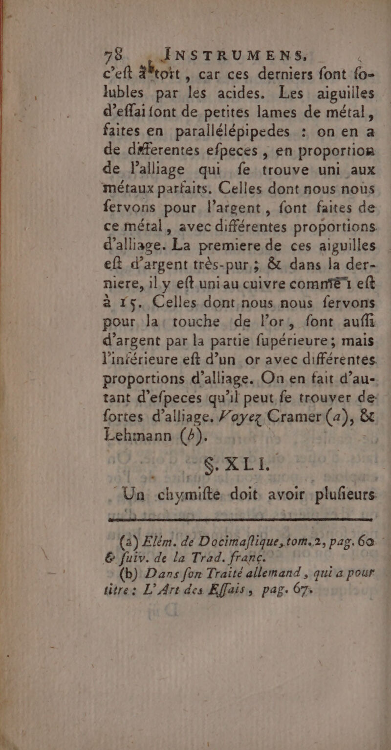 c’eft #Wtoït , car ces derniers font {o- lubles par les acides. Les aiguilles d’effai font de petites lames de métal, faites en parallélépipedes : on en a de d#ferentes efpeces , en proportion de lalliage qui fe trouve uni aux métaux parfaits. Celles dont nous nous fervons pour. l'argent, font faites de ce métal, avec différentes proportions. d’alliage. La premiere de ces aiguilles eft d’argent très-pur,; &amp; dans la der- niere, il.y eft.uniau cuivre comnTë eft à 15. Celles dont nous nous fervons pour, la: touche ‘de l'or, font auffi d’argent par la partie fupérieure; mais l'inférieure eft d’un or avec différentes. proportions d’alliage. On en fait d’au- tant d’efpeces qu'il peut. fe trouver de: fortes d’alliage, Foyez Cramer (a), &amp;t Lehmann (4). | | Ne RL Ua chymifte. doit, avoir plufeurs (4) Elém. dé Docimaflique,tom.2, pag. 60 € fuiv. de la Trad. franc. (b) Dans fon Traité allemand , qui a pour titre: L'Art des Effais, pag. 67;