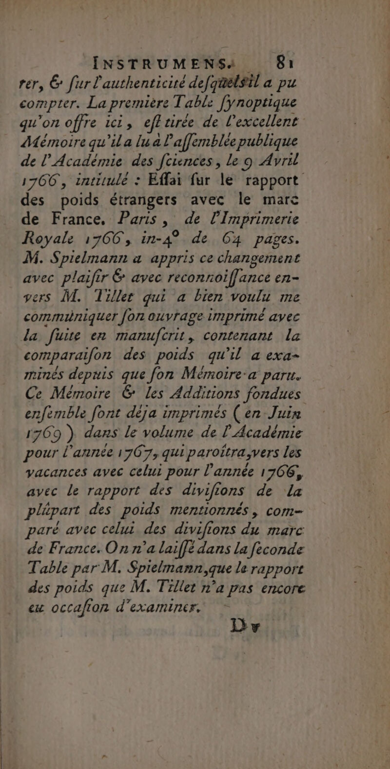 rer, 6 fur l'authenticité defqmelsil a pu compter. La première Table fynoptique qu'on offre ici, efl tirée de l'excellent Mémoire qu'ila lu a laffemblee publique de l’Académie des fciences, Le 9 Avril 1766, intitulé : Effai fur le rapport des poids étrangers avec le marc de France. Paris, de l’Imprimerie Royale 1766, in-4° de G4 pages. M. Spielmann a appris ce changement avec plaifir avec reconnoiffance en- ers L. Tiller qui a bien voulie me communiquer fon ouvrage imprimé avec la “fuite en manufcrit, contenant la comparaifon des poids qu'il a exa- minés depuis que fon Mémoire-a paru. Ce Mémoire &amp; Les Additions fondues enfemble font déja imprimés (en Juin 1769 ) dans le volume de l'Académie pour l’année 1767, qui paroitra;vers les vacances avec celui pour l’année 1766, avec le rapport des divifions de la plépart des poids mentionnés, com- paré avec celui des divifions du marc de France. On n’a laiffé dans La feconde Table par M. Spielmann,que le rapport des poids que M. Tillet n’a pas encore ex occafion d'examiner. D vw