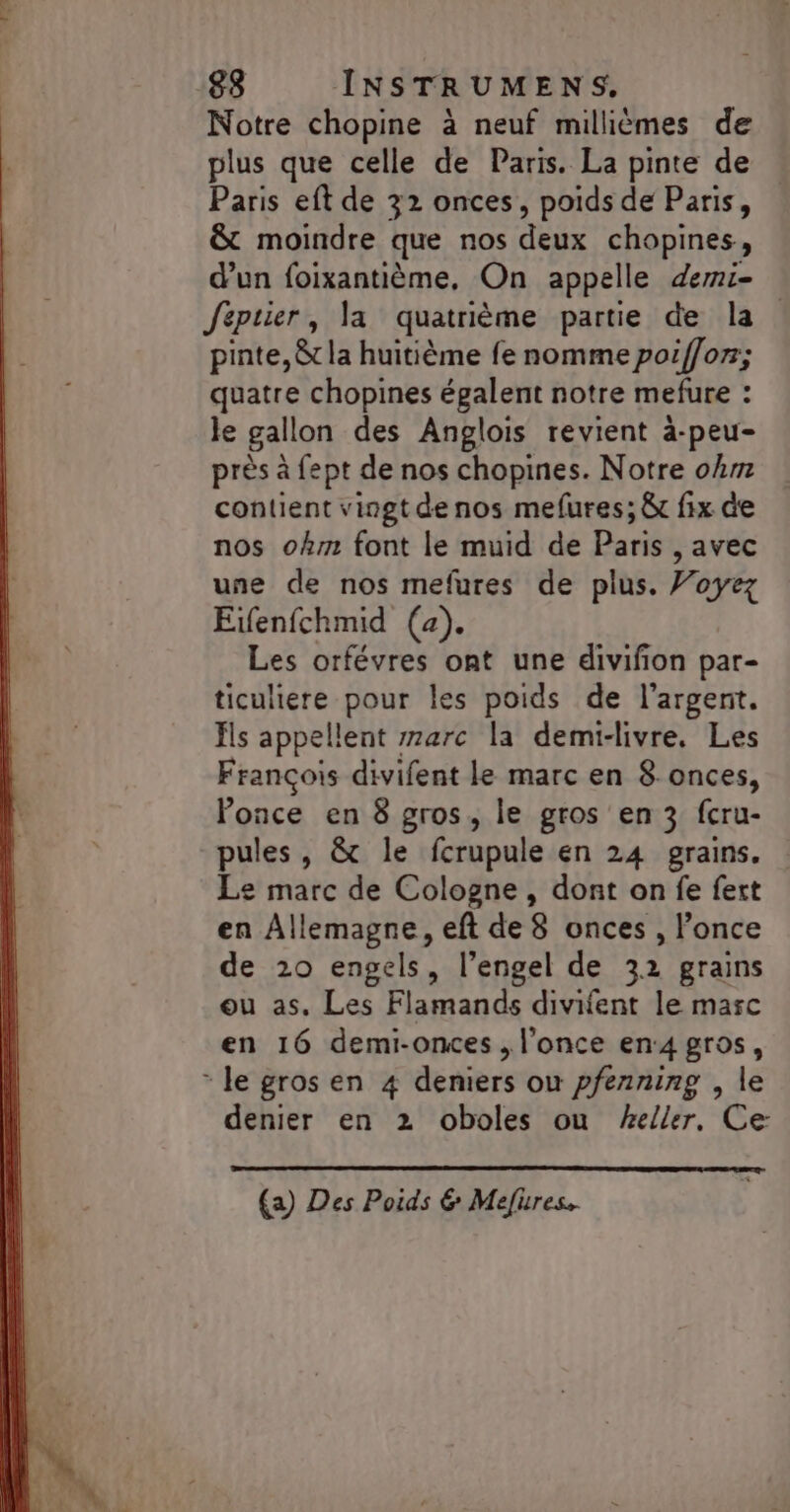 Notre chopine à neuf millièmes de plus que celle de Paris. La pinte de Paris eft de 32 onces, poids de Paris, &amp; moindre que nos deux chopines, d’un foixantième, On appelle demi- Jeptier, la quatrième partie de la pinte, &amp;t la huitième fe nomme poiffor; quatre chopines égalent notre mefure : le gallon des Anglois revient à-peu- près à fept de nos chopines. Notre oh contient vingt de nos mefures; &amp; fix de nos ohm font le muid de Paris , avec une de nos mefures de plus. Voyez Eifenfchmid (a). Les orfévres ont une divifion par- ticuliere pour les poids de l'argent. Es appellent r7arc la demi-livre. Les François divifent le marc en 8.onces, Ponce en 8 gros, le gros en 3 fcru- pules , &amp; le fcrupule en 24 grains. Le marc de Cologne , dont on fe fert en Allemagne, eft de 8 onces , l’once de 20 engels, l’engel de 32 grains ou as, Les Flamands divifent le marc en 16 demi-ones , l'once en4 gros, * le gros en 4 deniers ou pfenning , le denier en 2 oboles ou eller, Ce (a) Des Poids &amp; Mefures.