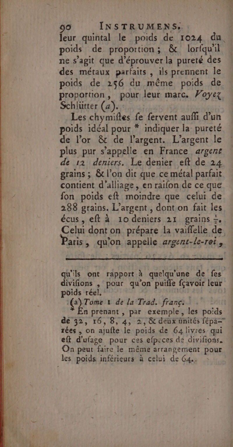 leur quintal le poids de 1024 du poids de proportion; &amp; lorfqu'il ne s’agit que d’éprouver la pureté des des métaux parfaits , ils prennent Île poids de 256 du même poids de proportion, pour: leur marc. Voyez Schlütter (a). Les chymiftes fe fervent aufli d’un poids idéal pour * indiquer la pureté de l'or &amp; de l’argent. L'argent le plus pur s’appelle en France argent de 12 deniers. Le denier eft de 24 grains ; &amp;t l’on dit que ce métal parfait contient d'alliage, en raifon.de ce que fon poids eft moindre que celui de 288 grains. L'argent , dont on fait les écus, eft à 10 deniers 21 grains + Celui dont on prépare la vaiffelle de aris, qu'on appelle argent-le-rei., qu'ils ont rapport à quelqu’une de fes divifions , pour qu'on puifle fçavoir leur poids réel. te vu 1(a) Tome 1 de la Trad. franç: * En prenant , par exemple, les poids de 32, 16,8, 4, 2, &amp;c deux ünités fépa= rées , on ajufte le poids de 64 livres qui eft d'ufage pour ces efpeces de divifions. On peut faire le même arrangement pour les poids inférieurs à celui de 64.
