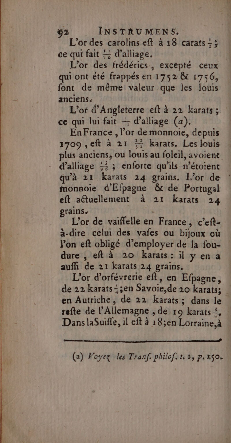 L'or des carolins eft à 18 carats; ce qui fait — d’alliage, L'or des frédérics, excepté ceux qui ont été frappés en 1752 &amp; 1756, font de même valeur que les louis anciens. L'or d'Angleterre eft à 22 karats ; ce qui lui fait — d’alliage (4). En France , l’or de monnoie, depuis 1709 ,eft à 21 5 karats. Les louis plus anciens, ou louis au foleil, avoient d’alliage 5 ; enforte qu'ils n’étoient qu'à 21 karats 24 grains. L’or de monnoie d'Efpagne &amp; de Portugal eft aétuellement à 21 karats 24 grains. | L'or de vaïffelle en France, c’eft- à-dire celui des vafes ou bijoux où l’on eft obligé d'employer de [a fou- dure , eft à 20 karats : il y en a auffi de 21 karats 24 grains. L'or d’orfévrerie eft, en Efpagne, de 22 karats-;en Savoie,de 20 karats; en Autriche, de 22 Kkarats; dans le refte de l'Allemagne , de 19 karats À, Dans laSuifle, il eft à 18;en Lorraine, à a nt à (a) Voyez les Tranf. philof. 1, 3, p,x50.