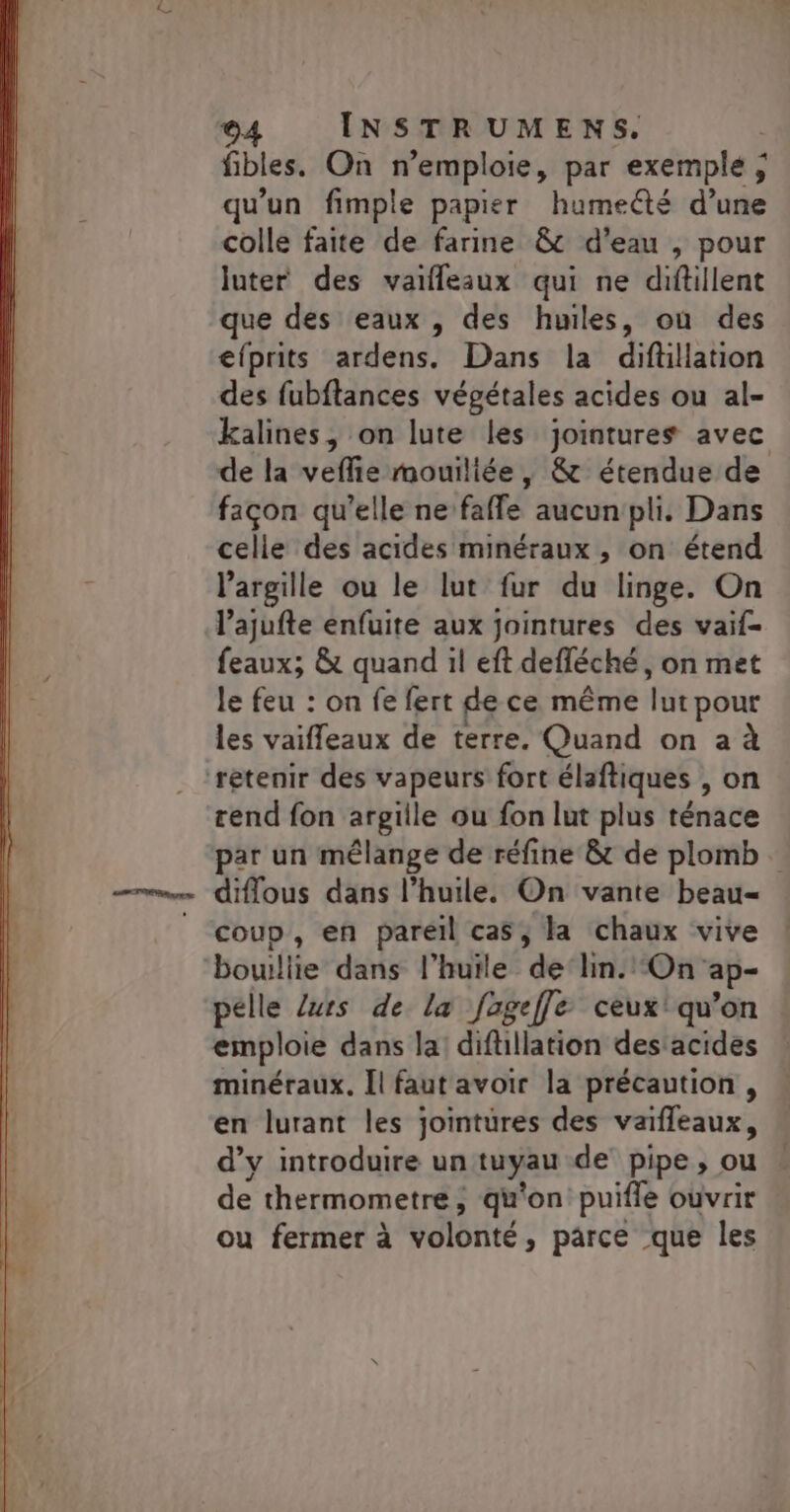 fibles. On n’emploie, par exemple ; qu'un fimple papier humeété d’une colle faite de farine &amp; d'eau , pour luter des vaifleaux qui ne diftillent que des eaux , des huiles, où des efprits ardens. Dans la diftllation des fubftances végétales acides ou al- kalines, on lute les jointures avec de la vefñie mouiliée, &amp; étendue de facon qu'elle ne fafle aucun pli. Dans celle des acides minéraux , on étend l’argille ou le lut fur du linge. On l’ajufte enfuite aux jointures des vaif- feaux; &amp; quand il eft defféché, on met le feu : on fe fert de ce même ft pour les vaiffeaux de terre. Quand on a à rend fon argille ou fon lut plus ténace par un mélange de réfine &amp; de plomb. diflous dans l'huile. On vante beau- coup, en pareil cas, la chaux vive bouillie dans l'huile de‘lin. On ap- pelle /urs de la fageffe ceux! qu’on emploie dans la! diflillation des:acides minéraux. Îl faut avoir la précaution, en lurant les jointüres des vaiffeaux, d'y introduire un tuyau de pipe, ou de thermometre ; qu'on puiffe ouvrir ou fermer à volonté, parce que les