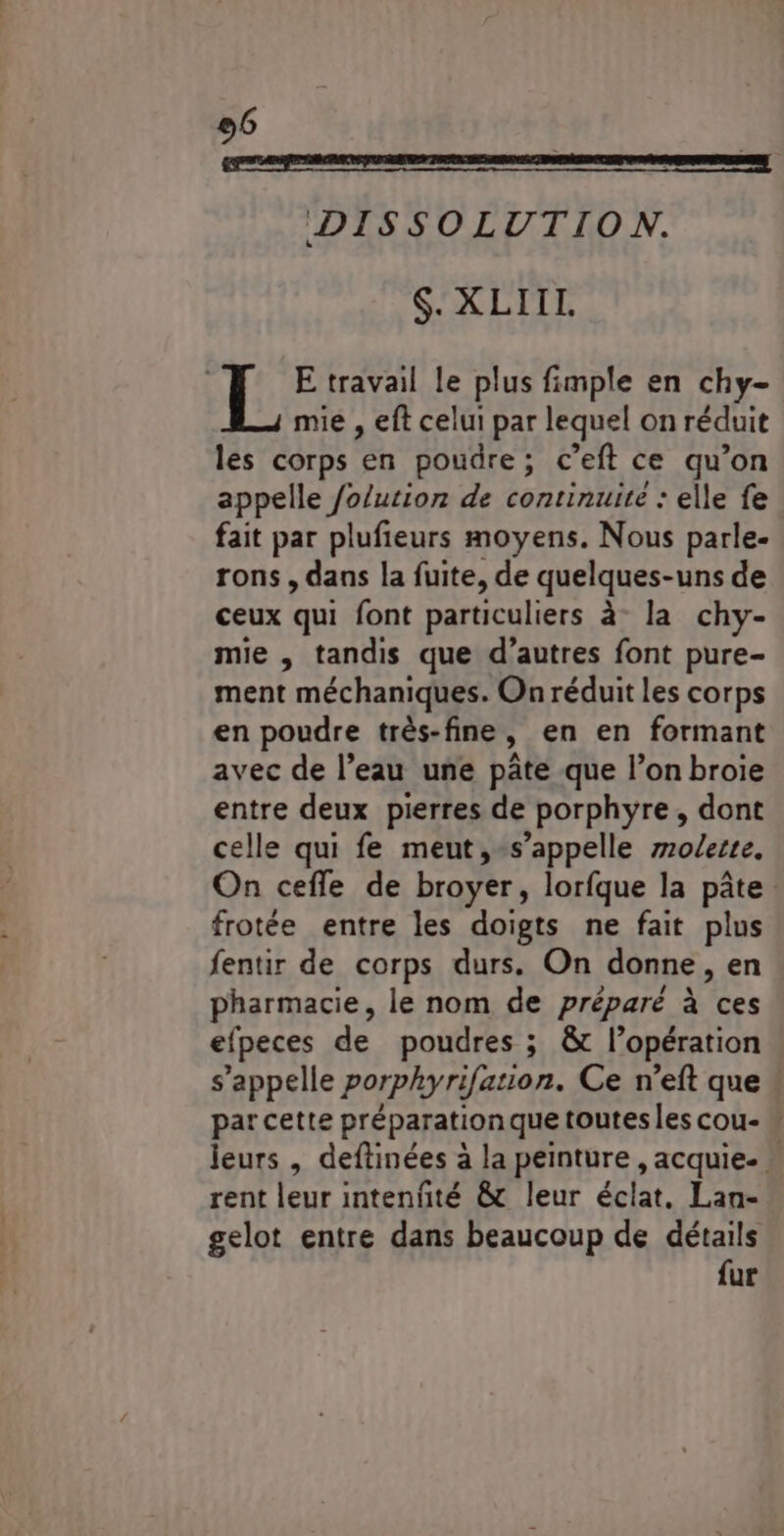 DISSOLUTION. S. XLIIL E travail le plus fimple en chy- mie , eft celui par lequel on réduit les corps en pouüre; c’eft ce qu’on appelle /o/ution de continuite : elle fe fait par plufieurs moyens. Nous parle- rons, dans la fuite, de quelques-uns de ceux qui font particuliers à la chy- mie , tandis que d’autres font pure- ment méchaniques. On réduit les corps en poudre très-fine, en en formant avec de l’eau une pâte que l’on broie entre deux pierres de porphyre, dont celle qui fe meut,-s’appelle molerte. On cefle de broyer, lorfque la pâte. frotée entre les doigts ne fait plus fentir de corps durs. On donne, en pharmacie, le nom de préparé à ces efpeces de poudres ; &amp; l’opération s'appelle porphyrifation. Ce n’eft que ! par cette préparation que toutes les cou-  jeurs , deftinées à la peinture , acquie- * rent leur intenñté &amp; leur éclat. Lan- gelot entre dans beaucoup de détails fur