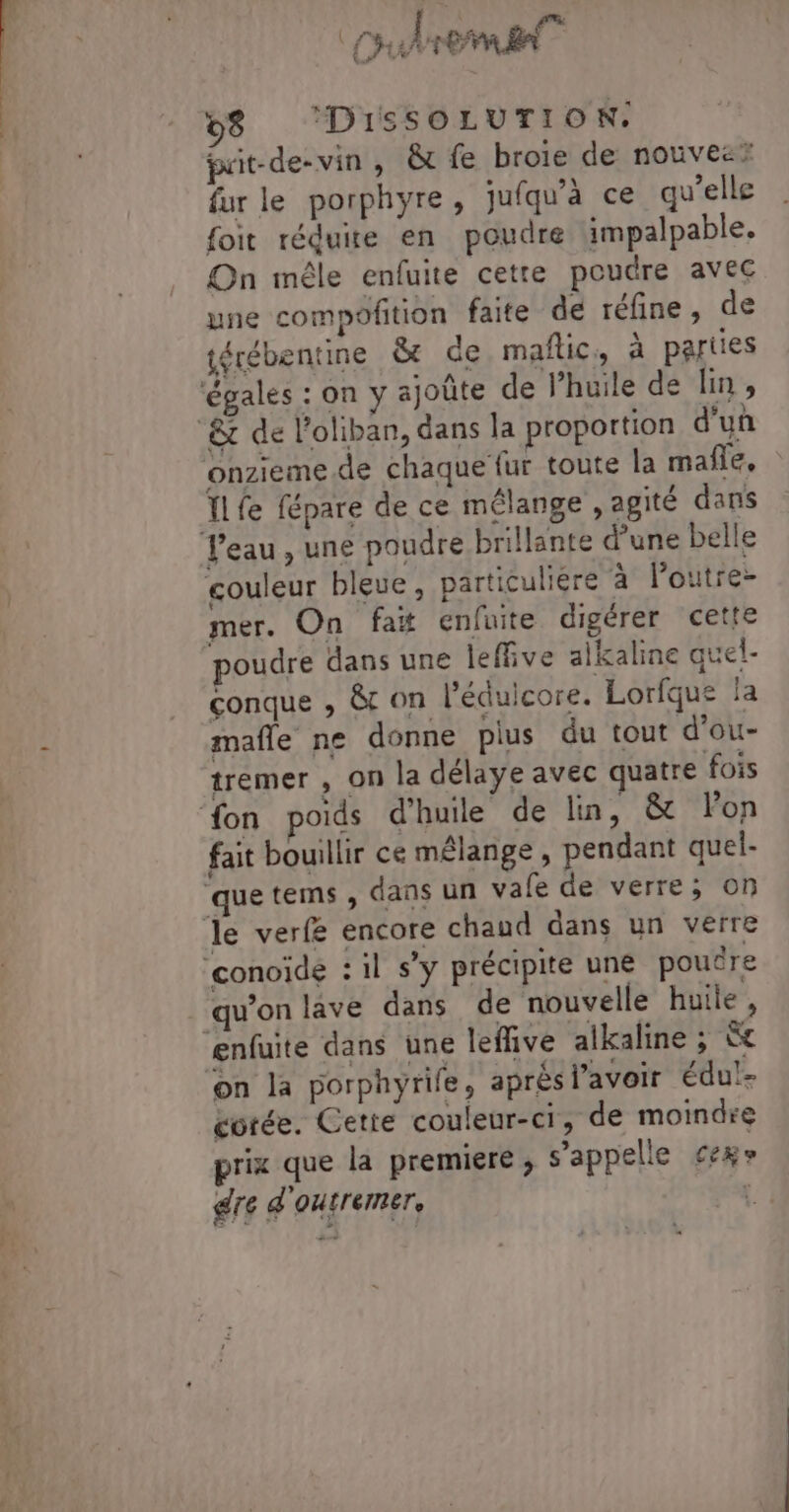 cuhrema 8 ‘DisSOLUTION:. prit-de- vin, &amp; fe broie de nouvesz fur le porphyre, jufqu'à ce qu’elle {oit réduire en poudre impalpable. On mêle enfuite cette poudre avec une compoftion faite de réfine, de térébentine &amp; de maftic, à parties Cart eu IL fe fépare de ce mélange , agité dans mer. On fat enfuite digérer cette poudre dans une leffive aikaline quel- conque , &amp; on l’éduicore. Lorfque la mafle ne donne plus du tout d’ou- tremer , on la délaye avec quatre fois fait bouillir ce mélange , pendant quel- qu’on lave dans de nouvelle huile, cotée. Cette couleur-ci, de moindre prix que la premiere; s'appelle cexr gre d'outremer, à