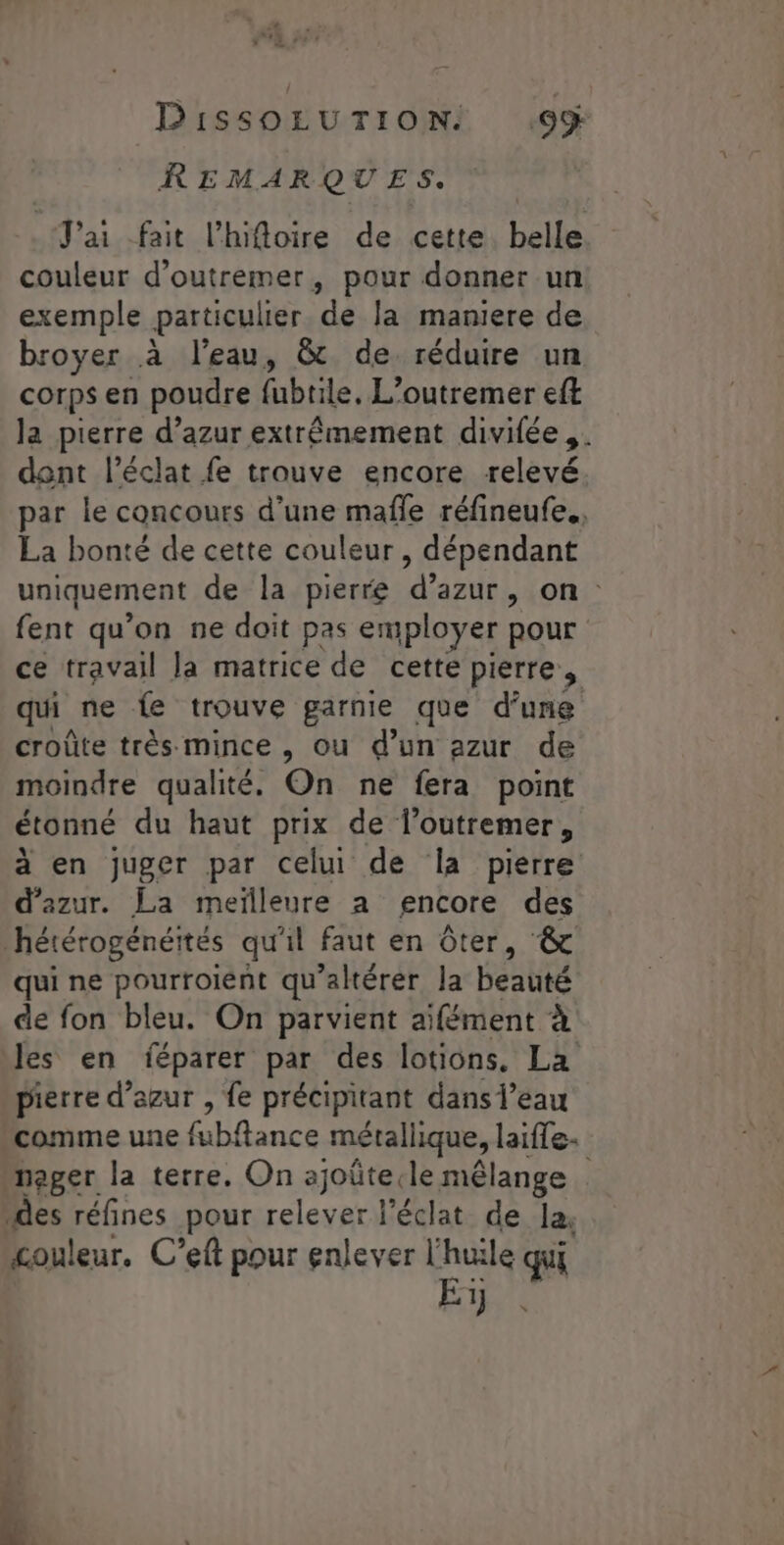 REMARQUES. J'ai fait l'hifloire de cette. belle couleur d’outremer, pour donner un exemple particulier de la maniere de royer à l'eau, &amp; de réduire un corps en poudre fubtile. L’outremer eft la pierre d’azur extrêmement divilée,. dont l'éclat fe trouve encore relevé par le concours d’une mafle réfineufe., La bonté de cette couleur, dépendant uniquement de la pierre ‘d'azur , on fent qu’on ne doit pas employer pour ce travail la matrice de cette pierre, qui ne fe trouve garnie que d’une croûte très mince , ou d'un azur de moindre qualité. On ne fera point étonné du haut prix de loutremer, à en juger par celui de la pierre d'azur. La meïlleure à encore des hétérogénéités qu'il faut en ôter, &amp; qui ne pourroient qu’altérer la beauté de fon bleu. On parvient aïifément à les en féparer par des lotions, La pierre d’azur , fe précipitant dans l’eau comme une fubftance métallique, laifle- nager la terre. On ajoûtecle mélange des réfines pour relever l'éclat de la, £ouleur. C’eft pour enlever l'huile qui Es .