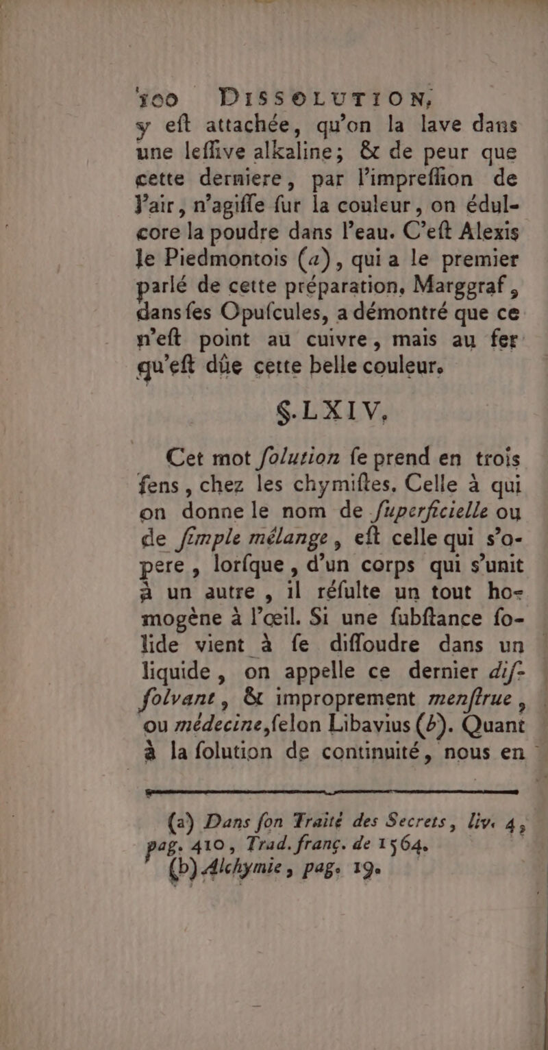 y eft attachée, qu'on la lave dans une leflive alkaline; &amp;t de peur que cette derniere, par l’imprefhion de Vair, n’agifle fur la couleur, on édul- core la poudre dans l’eau. C’eft Alexis Je Piedmontois (4), qui a le premier parlé de cette préparation, Marggraf, dansfes Opufcules, a démontré que ce weft point au cuivre, mais au fer qu'eft düe certe belle couleur. $.LXI V, Cet mot /o/ution fe prend en trois fens , chez les chymiftes. Celle à qui on donne le nom de /uperficielle ou de /£mple mélange, eft celle qui s’o- pere, lorfque , d’un corps qui s’unit à un autre , 1l réfulte un tout ho- mogène à l'œil. Si une fubftance fo- lide vient à fe difloudre dans un … liquide, on appelle ce dernier dif- folvant, &amp; improprement menfîrue , ou médecine,felan Libavius (2). Quant à la folution de continuité, nous en (a) Dans fon Traité des Secrets, live 4, pag: 410, Trad, franç. de 1564, (b).Alchymie, pag. 19