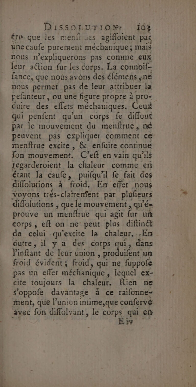 Disso1 UTIONr 143 tro. que les menf es agifloient pat une caufe purement méchanique ; mais nous n'expliquerons pas comme eux leur 2@ion fur jes corps. La connoif- fance, que noùs avons des élémens ne nous permet pas de leur attribuer la pefanteur, ou une figure propre à pro“ duire des effets méchaniques. Ceux qui penfent qu'un corps fe diffout par le mouvement du menftrue , né peuvent pas expliquer comment ce menftrue excite , &amp; enfuite continue fon mouvement. C’eff en vain qu'ils zegarderoient la chaleur comme en étant la caufe, puifqu'il fe fait des diffolutions à froid. En effet nous Voyons très-clatrenfent par plufieurs iflolutions ; que le mouvement , qu'é= prouve un menfirue qui agit fur uñ corps , eft on ne peut plus diftiné&amp; de celui qu’excite la chaleur. .En éutre, il y a des corps qui, dans Pinftant de leur union, produifent un froid évident ; froid, qui ne fuppofe pas un effet méchanique, lequel ex- cite toujours la chaleur. Rien ne S’'oppofe davañtage à ce raïifonne- ment, que l’union intime,que confervé âvec fon difflolvant, le corps qui eë EE