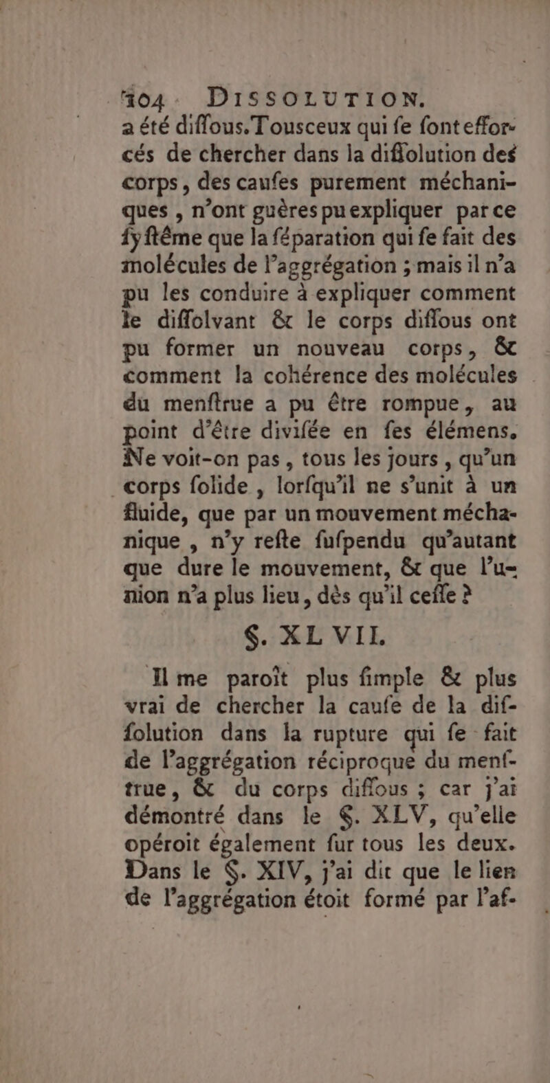 a été diffous. Tousceux qui fe font effor- cés de chercher dans la diflolution des corps, des caufes purement méchani- ques , n’ont guères puexpliquer parce 1y ftême que la féparation qui fe fait des molécules de l’aggrégation ; mais il n’a u les conduire à expliquer comment le diffolvant &amp; le corps diflous ont pu former un nouveau corps, &amp; comment la cohérence des molécules du menftrue a pu être rompue, au point d'être divifée en fes élémens. Ne voit-on pas, tous les jours , qu’un corps folide , lorfqu'il ne s’unit à un fluide, que par un mouvement mécha- nique , n’y refte fufpendu qu’autant que dure le mouvement, &amp;t que l’u= aion n’a plus lieu, dès qu'il ceñe à $. XL VIL me paroït plus fimple &amp; plus vrai de chercher la caufe de la dif- folution dans la rupture qui fe fait de l’aggrégation réciproque du menf- true, &amp; du corps diflous ; car j'ai démontré dans le 6. XLV, qu’elle opéroit également fur tous les deux. Dans le $. XIV, j'ai dit que le lier de l’aggrégation étoit formé par l’af-