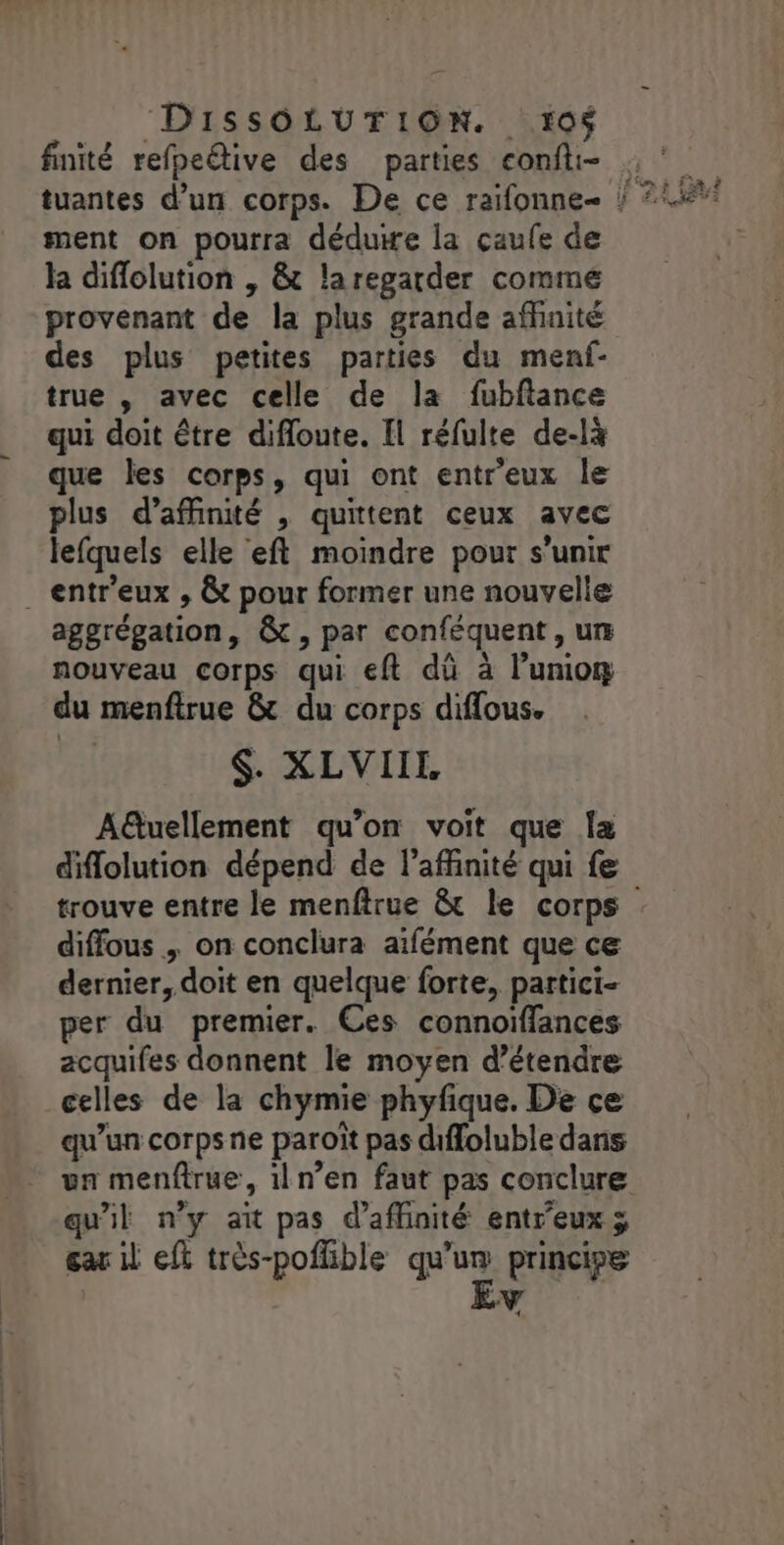_ :DISSOLUTION. 106 finité refpeive des parties confti- ment on pourra déduire la çaufe de la diffolution , &amp; laregarder comme provenant de la plus grande affinité des plus petites parties du menf- true , avec celle de la fubftance qui doit être difloute. Il réfulte de-là que les corps, qui ont entr'eux le plus d’affinité , quittent ceux avec lefquels elle eft moindre pour s'unir . entr'eux , &amp;t pour former une nouvelle aggrégation, &amp;t, par conféquent , ur nouveau corps qui eft dû à l’uniom du menftrue &amp; du corps diffous. $. XLVIIL A@uellement qu’on voit que {a diflolution dépend de l’affinité qui fe diffous , on conclura aïfément que ce dernier, doit en quelque forte, partici- per du premier. Ces connoiffances acquifes donnent le moyen d'étendre celles de la chymie phyfique. De ce qu’un corps ne paroït pas diffoluble dans un menftrue, 1ln’en faut pas conclure qu'il n’y ait pas d’affinité entreuxÿ gar il eft très-poflible qu'un principe A4 L