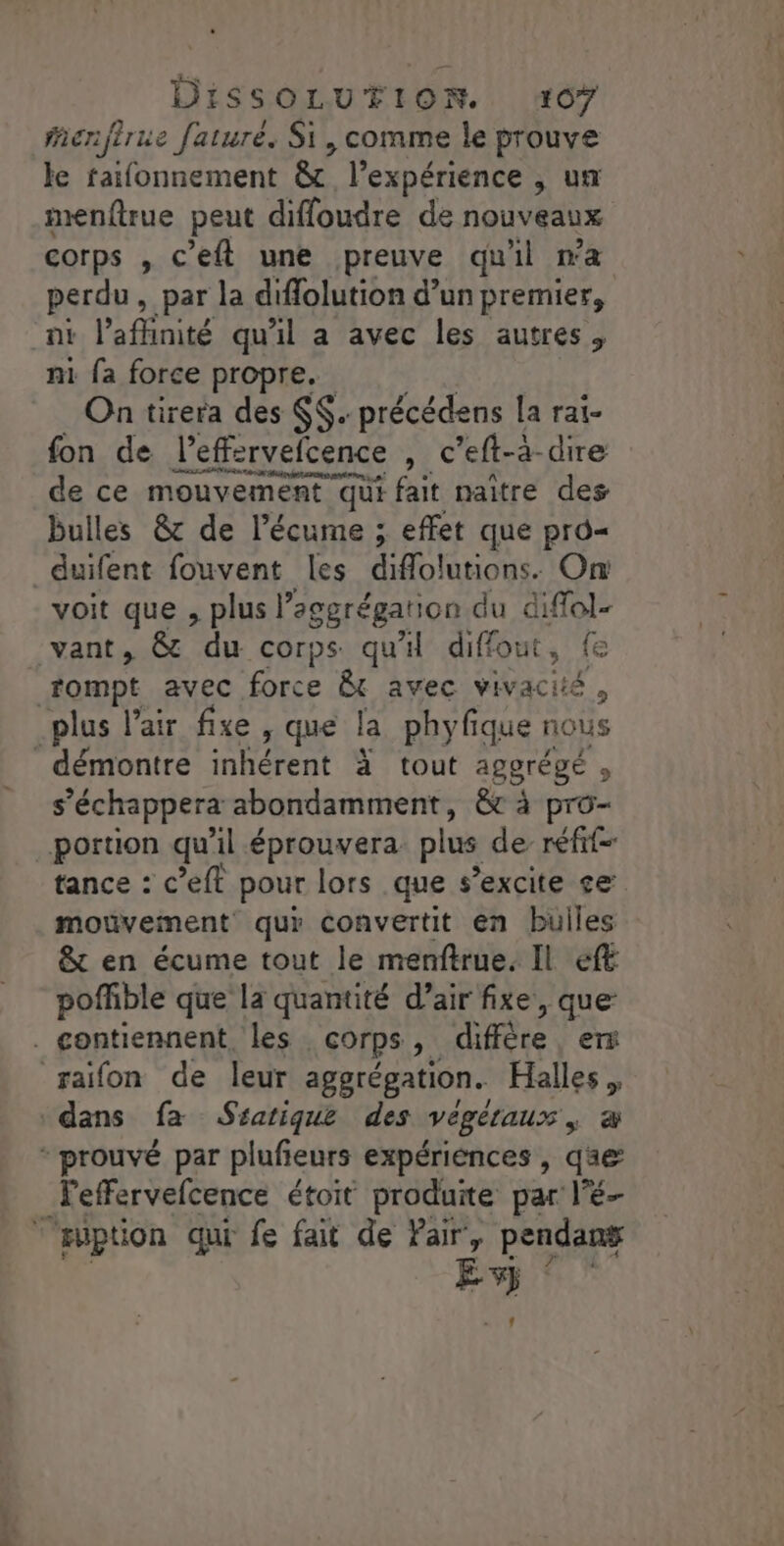 Menfirue faturé. Si, comme le prouve le faifonnement &amp; l'expérience , un menftrue peut diffoudre de nouveaux corps , c'eft une preuve qu'il na perdu , par la diffolution d’un premier, ni l’affinité qu'il a avec les autres, ni fa force propre. On tirera des $$. précédens la rai- fon de l’effervefcence , c’eft-a-dire de ce mouvement qui fait naître des bulles &amp; de l’écume ; effet que pro duifent fouvent les diflolutions. On voit que , plus l'eggrégarion du diffol- vant, &amp; du corps qu'il diffout, fe rompt avec force &amp; avec vivacité , plus l'air fixe , que la phyfique nous démontre IR GPEN à tout agerégé , s’échappera abondamment, &amp;c à pro- portion qu’il éprouvera plus de réf tance : c’eft pour lors que s’excite se mouvement qui convertit en bulles &amp; en écume tout le menftrue. Il ef pofhble que la quantité d’air fixe, que . contiennent, les | Corps ; diffère, erx raïifon de leur aggrégation. Halles. dans fa Ssatique des Végétaux ; æ * prouvé par plufieurs expériences, q@æ leffervefcence étoit produite par l'é- “uption qui fe fait de Pair, pendant nr
