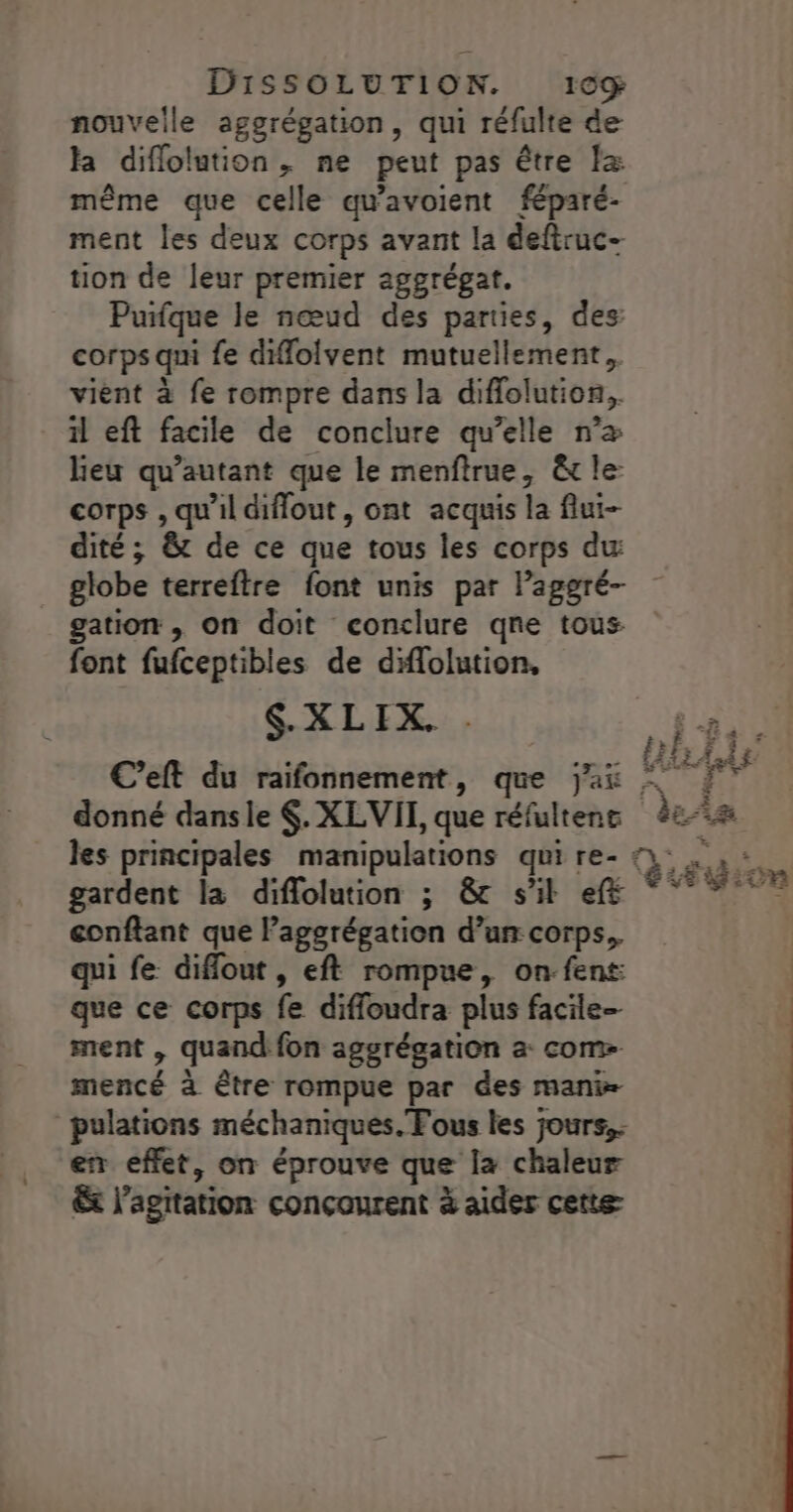 nouvelle aggrégation, qui réfulte de la diflolution, ne peut pas être Îz même que celle qu'avoient féparé- ment les deux corps avant la deftruc- tion de leur premier aggrégat. Puifque le nœud des parties, des corps qui fe dilolvent mutuellement, vient à fe rompre dans la diffolution,, il eft facile de conclure qu’elle n’æ Heu qu’autant que le menftrue, &amp;t le: corps , qu'il diflout, ont acquis la flui- dité; &amp; de ce que tous les corps du gation , on doit conclure qne tous. font fufceptibles de diflolution, LXLIS, donné dansle $. XLVII, que réfultent gardent la diflolution ; &amp;c s'il eff confiant que laggrégation d’un: corps. qui fe diffout , eft rompue, on:fent que ce corps fe difloudra plus facile- ment , quand fon aggrégation a com- mencé à être rompue par des mani» pulations méchaniques. Fous les jours, er effet, on éprouve que la chaleur x l'agitation conçourent à aider cette