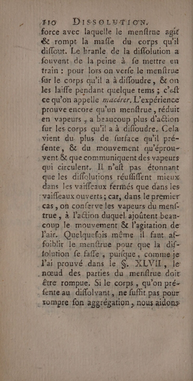 force avec laquelle le menflrue agit &amp; rompt la mafle du corps qu'il diflout. Le branle de la diflolution a fouvent, de la peine à fe mettre en train : pour lors on verfe le menfirue fur le corps qu’il a à diffoudre, &amp;t on les laïffe pendant quelque tems ; c’eft ce qu’on appelle wacérer, L'expérience prouve encore qu'un menftrue, réduit en vapeurs ,; a beaucoup plus d'action fur les corps qu'il a à difioudre. Cela vient du. plus de furface qu'il pré= fente, &amp; du mouvement qu'éprou- vent. 8t que communiquent des vapeurs qui circulent, IL n’eft pas étonnant que les diffolutions réuffiffent mieux dans les vaïfleaux fermés que dans les “vaifleaux ouverts; car, dans lé premier cas, on conferve les vapeurs du menf- true » à l’aétion duquel ajoûtent beau- - coup le. mouvement &amp; l'agitation de: Pair. Quelquefois même. il. faut, af- foiblir le menftrue pour que la dif- tolution fe fafler, puilque , commeje lai prouvé .dans le $. XLVIL, le: .nœud des parties du menfirue doit être rompue. Sile corps, qu’on pré- . fenteau diflolvant, ne fuffit pas pour .sompre fon aggrégation , nous aidons