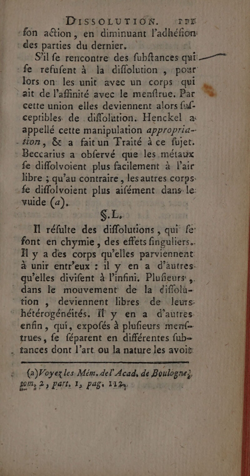 ‘fon aétion, en diminuant l'adhéfon des parties du dernier, S'il fe rencontre des fubftances qui fe refufent à la diflolution , pour lors on les unit avec un corps qui ait de l’affinité avec le menfirue. Par Le cette union elles deviennent alors fuf- ceptibles de diflolution. Henckel a: appellé cette manipulation appropria- -tion, &amp;t a faitun Fraité à ce fujet. nBeccariusra-oblervé que les métaux fe diffolvoient plus facilement à Pair libre ; qu’au contraire , lesautres corps: fe diffolvoient plus aifément. dans le: -vuide (a). $.L. Il réfulte des diffolutions , qui fe’ font en chymie , des effets finguliers. H y a des corps qu elles parviennent à unir entr’eux : 11 y en a d’autres: qu'elles divifent à infini, Plufeurs ,. _ dans le mouvement de la diflola- tion ,; deviennent libres de leurs: ‘ hétérogénéités. If y en a d’autres. enfin, qui, expofés à plufieurs menf- trues, fe féparent en différentes {ub= . tances dont l’art. ou la nature les avoit (a)Poyez les. Mém. del Aout de Boulègnez om, 2, PArl, 1, paf 11%.