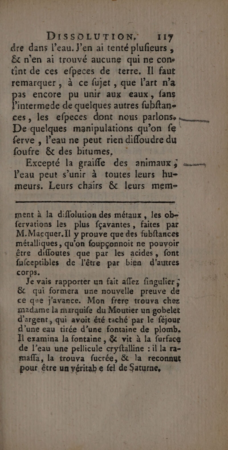 dre dans l’eau. Jen ai tenté plufieurs , ÊËt n’en ai trouvé aucune qui ne cons tint de ces efpeces de terre. Il faut remarquer, à ce fujet , que l’art n’a as encore pu unir aux eaux, fans Énéstalge de quelques autres fubftan- ces, les efpeces dont nous parlonse De quelques manipulations qu’on fe ferve , l’eau ne peut rien difloudre du foufre &amp; des bitumes, Excepté la graifle des animaux ; l’eau peut s'unir à toutes leurs hu- meurs. Leurs chairs &amp; leurs mem- ds er, ment à la diflolution des métaux , les ob= fervations les plus fçavantes, faites par M.Macquer.il y prouve que des fubftances métalliques, qu’on foupçonnoit ne pouvoir être difloutes que par les acides, font fufceptibles de l'être par bien d’autres corps. Je vais rapporter un fait affez fingulier ; &amp; qui formera une nouvelle preuve de ce que j'avance. Mon frere trouva chez medame la marquife du Moutier un gobelet d'argent, qui avoit été taché par le féjour d’une eau tirée d’une fontaine de plomb. Il examina la fontaine , &amp; vit à la furface de l’eau une pellicule cryftalline : il la ra- mafla, la trouva fucrée, &amp; la reconnut pour être un yéritab e fel de Saturne,