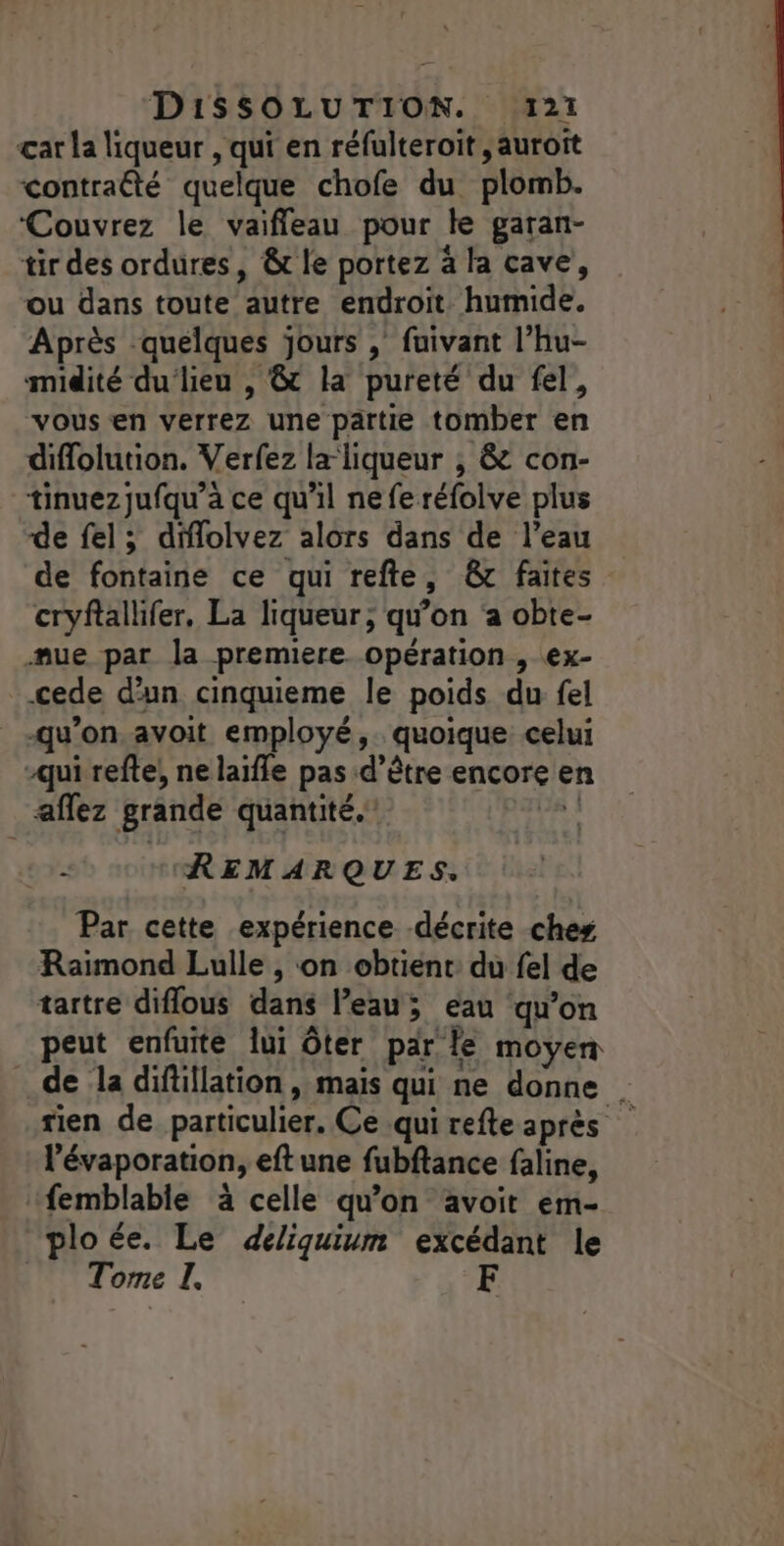 çar La liqueur , qui en réfulteroit ,auroît contraété quelque chofe du plomb. ‘Couvrez le vaifleau pour le garan- tir des ordures, &amp; le portez à la cave, ou dans toute autre endroit humide. Après quelques jours , fuivant l’hu- midité du‘lieu , &amp; la pureté du fel, vous en verrez une partie tomber en diflolution. Verfez la liqueur ; &amp; con- tinuezjufqu’a ce qu'il ne fe réfolve plus de fel; dflolvez alors dans de l’eau de fontaine ce qui refte, &amp; faites cryftallifer, La liqueur; qu'on a obte- mue par la premiere opération, ex- cede d'un cinquieme le poids du fel qu'on.avoit employé, quoique celui -qui refte, ne laïfle pas d’être encore en aflez grande quantité.” a 1 REMARQUES. Par cette expérience décrite ches Raimond Lulle , on obtient du fel de tartre diflous dans l’eau; eau qu’on peut enfuite lui ôter par le moyen de la diftillation , mais qui ne donne | rien de particulier. Ce .qui refte après l’évaporation, eft une fubftance faline, femblable à celle qu’on avoit em- ploée. Le deliquium excédant le Torre I,