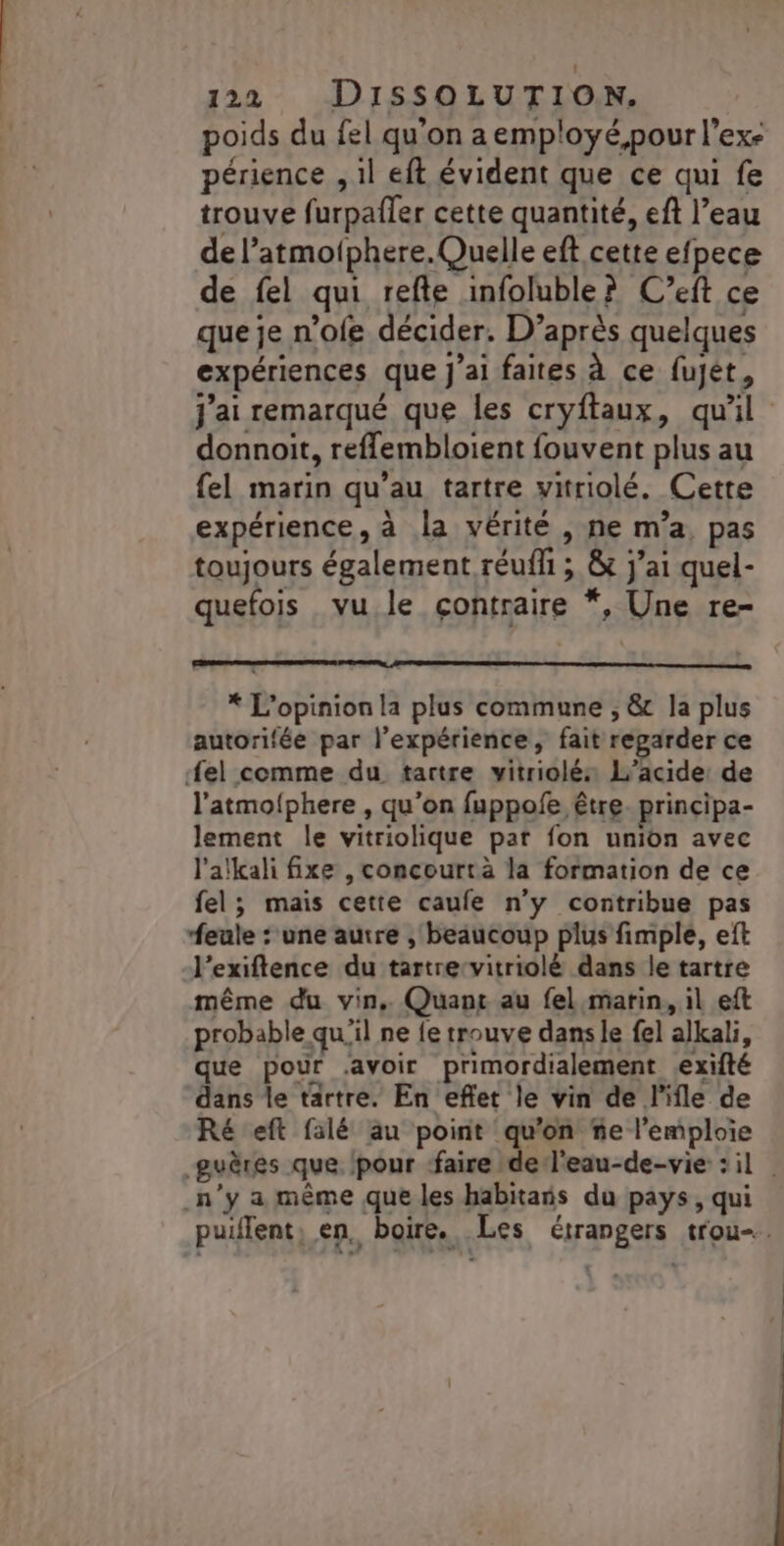 poids du fel qu'on a employé,pour l’exe périence , 1l eft évident que ce qui fe trouve furpafler cette quantité, eft l’eau de l’atmofphere.Quelle eft cette efpece de fel qui refte infoluble? C’eft ce que je n’ofe décider. D’après quelques expériences que J'ai faites à ce fujét, j'ai remarqué que les cryftaux, qu'il donnoit, reflembloient fouvent plus au {el marin qu’au tartre vitriolé. Cette expérience, à la vérité , ne m’a, pas toujours également réuffi ; &amp; j'ai quel- quefois vu le contraire *, Une re- * L'opinion la plus commune , &amp; la plus autorifée par l'expérience, fait regarder ce fel comme du tartre vitriolés L’acide: de l'atmolphere , qu'on fuppofe être. principa- lement le vitriolique pat fon union avec l'alkali fixe , concourtrà la formation de ce fel; mais cette caufe n’y contribue pas feule : une autre , beaucoup plus fimple, eft -l'exiftence du tartrervitriolé dans le tartre même du vin, Quant au fel marin, il eft probable qu'il ne fe trouve dans le fel alkali, que pour avoir primordialement exifté dans le tartre. En eflet le vin de l'ile de Ré eft falé au point qu'on ñe l'emploie guères que /pour ‘faire del'eau-de-vie : il n'y a même que les habitais du pays, qui puiflent, en, boire. Les étrangers trou.