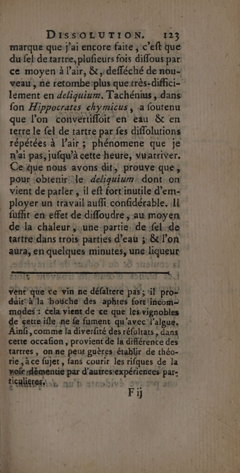 marque que jai encore faite ; c’eft que du fel de tartre, plufieurs fois diffont par: ce moyen à l'air, &amp;, defféché de nou- veau, ne retombe: plus que:très-diffici- lement en deliquiurm. Tachénius , dans fon Hippocrates chymicus , a {outenu que l’on convertifloit en eau &amp;t en terre le {el de tartre par fes diffolutions répétées à l’air ; phénomene que je n'ai pas, jufqu’à cette-heure, vuarriver, Ceue nous avons dit, prouve que, pour obtenir: le, deliquium, dont: on vient de parler, il eft fort inutile d’em- ployer un travail aufi confidérable. :1l fufht en effet de difloudre , au moyen de la chaleur ; june-partie, de fel de tarte dans trois parties d’eaû 3, &amp;t lon aura, en quelques ont): une (Hg L .14+- 1e LITE rx a DEF ea : LE 2 | le Rs El : De : À 1478 ad vent que te vin ne défaltere pas; al pro= duit*à'la botche des ‘aphtes fort'incom= modes : cela vient de ce que les vignobles de cette ïfle, ne fe fument qu'avec l’algue, Ainf ,comme la diverfité des réfultats, , dans cette occafion, provient de la différence des tartres, on.ne peut guères, établir de théo- rie, àce fujet , fans courir les rifques de la voir démentie par d’ MEL Par: HENREAES nan b 1nobivs 2e 1]