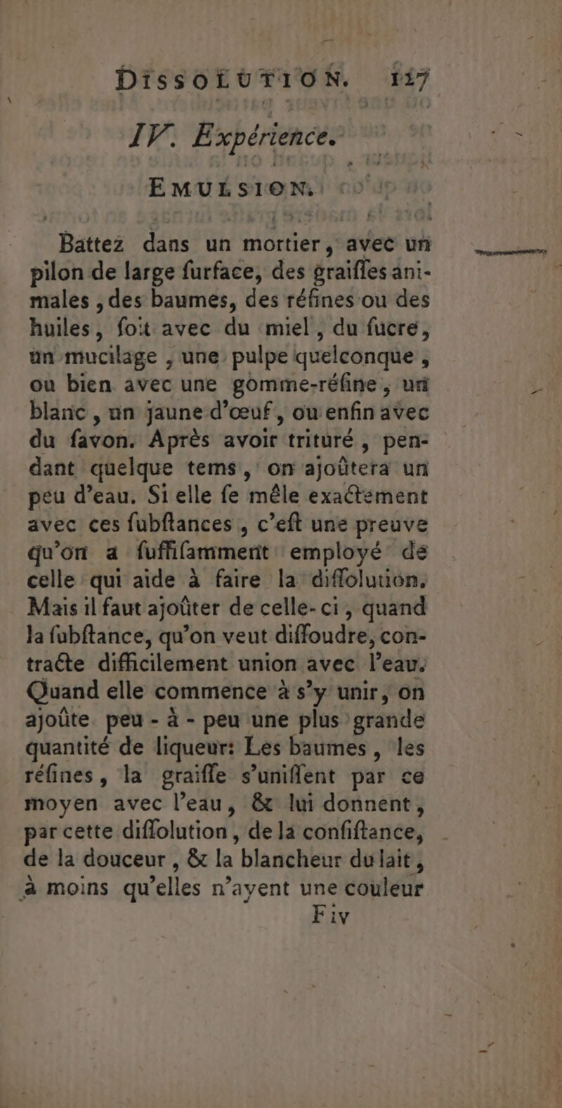 IV. Expérience. EMULSION: Battez dans un mortier, avec un pilon de large furface, des graifles ani- males , des baumes, des réfines ou des huiles, fot avec du miel, du fucre, ün/mucilage ; une. pulpe quelconque ÿ ou bien avec une gomme-réfine ; uri blanc , un jaune d'œuf, ou enfin avec du favon. Après avoir trituré y pen:- dant quelque tems, on ajoûtera un peu d’eau. Si elle fe mêle exaétément avec ces fubftances , c’eft une preuve qu'on a fuffifamment: employé: de celle qui aide à faire la diffolution. Mais il faut ajoûter de celle-ci, quand Ja fubftance, qu’on veut diffoudre, con- traéte difficilement union avec l'eau. Quand elle commence à s’y unir, on ajoûte peu - à - peu une plus grande quantité de liqueur: Les baumes, les réfines, la graïfle s’uniflent par € moyen avec l’eau, &amp;t lui donnent, par cette diflolution , de la confiftance, de la douceur , &amp; la blancheur du lait, à moins qu elles n’ayent une couleur Fiv