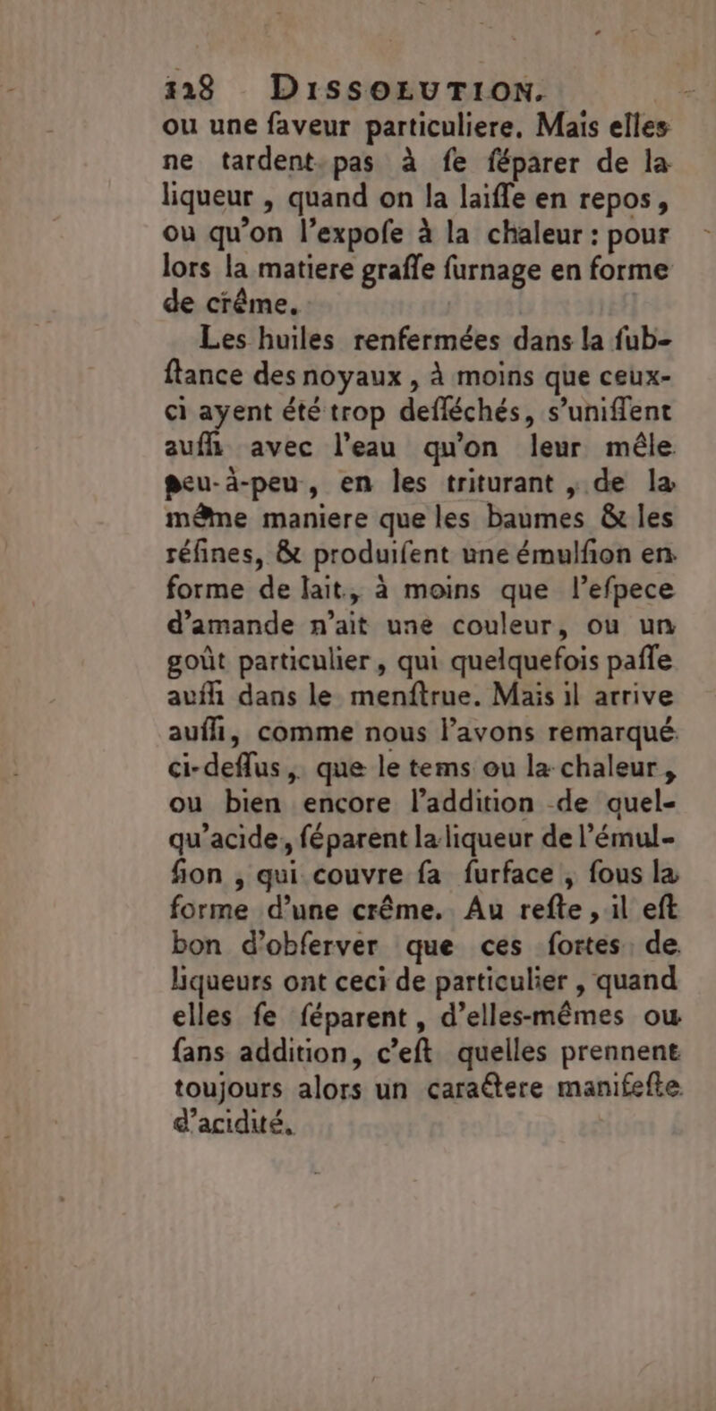 ou une faveur particuliere, Mais elles ne tardent-pas à fe féparer de la liqueur , quand on la laïffe en repos, ou qu’on l’expofe à la chaleur : pour lors la matiere graffe furnage en forme de crême, Les huiles renfermées dans la fub- ftance des noyaux , à moins que ceux- ci ayent été trop defléchés, s’uniffent auflh avec l’eau qu'on leur mêle peu-à-peu, en les triturant , de la même maniere que les baumes &amp; les réfines, &amp; produifent une émulfon en forme de lait, à moins que l’efpece d'amande n'ait une couleur, ou un goût particulier, qui quelquefois pafle aufh dans le menftrue. Mais il arrive aufli, comme nous lavons remarqué ci-deflus,. que le tems ou la chaleur, ou bien encore l’addition de auel- qu’acide, féparent la liqueur de l’'émul- fon , qui couvre fa furface , fous la forme d’une crême. Au refte , il eft bon d’obferver que ces fortes de liqueurs ont ceci de particulier , quand elles fe féparent, d’elles-mêmes ow fans addition, c’eft quelles prennent toujours alors un caraétere manifefte d’acidué,