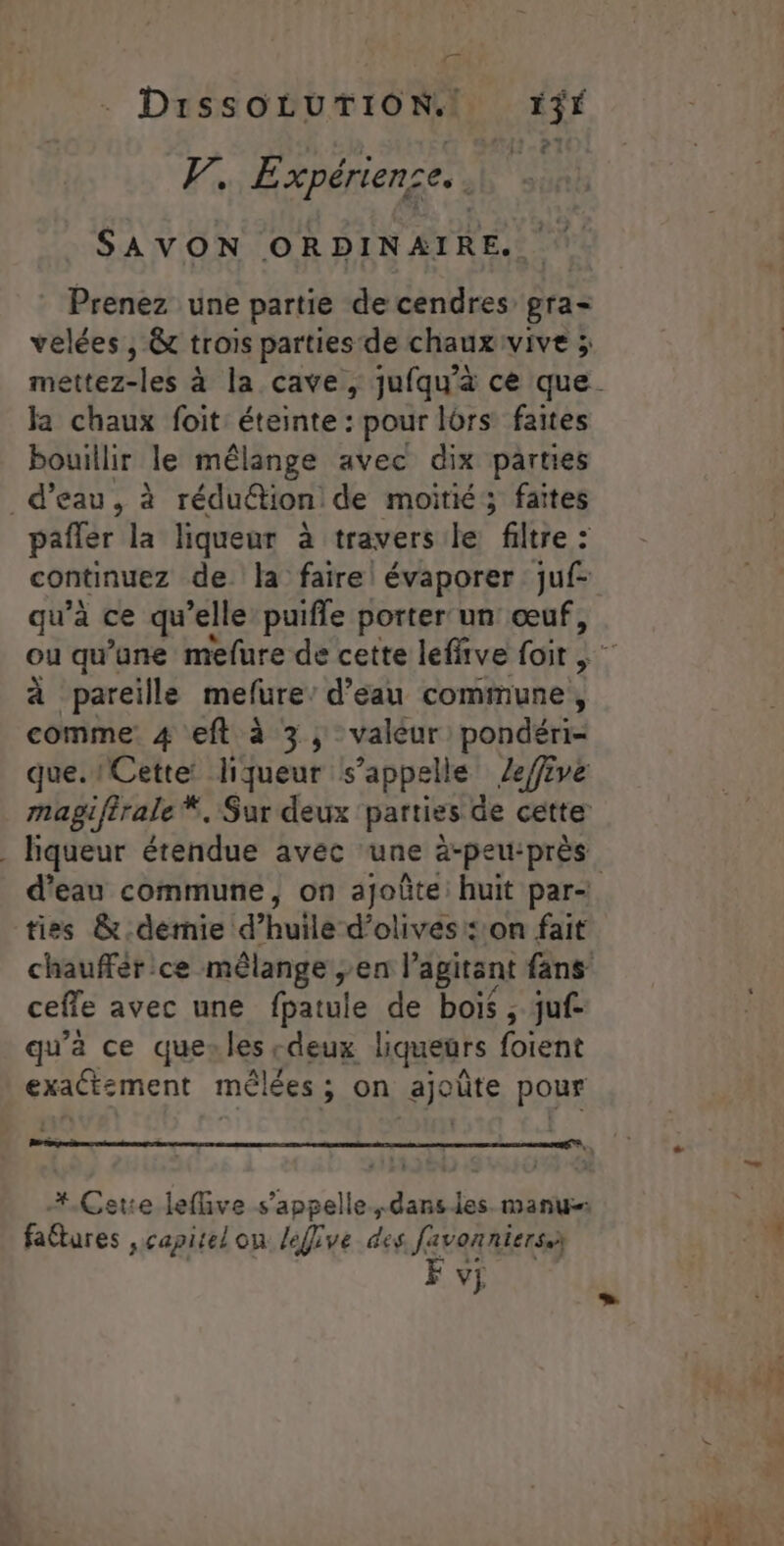 | ET À VW, Expérience. . SAVON ORDINAIRE. Prenez une partie de cendres gra velées , &amp;t trois parties de chauxivive ; la chaux foit éteinte : pour lors faites bouillir le mélange avec dix parties d’eau, à rédu&amp;tion: de moitié; faites pafler la liqueur à travers le filtre : qu’à ce qu’elle puifle porter un œuf, à pareille mefure: d’eau commune, comme: 4 eft à 3, valeur pondéri- ties &amp; demie d’huile d'olives: on fait ceffe avec une (batule de bois ; juf- qu'a ce quesles cdeux liqueurs foient exact:ment mêlées ; on QE ûte pour fattures vcapitelon léffive des favonniers. F v;