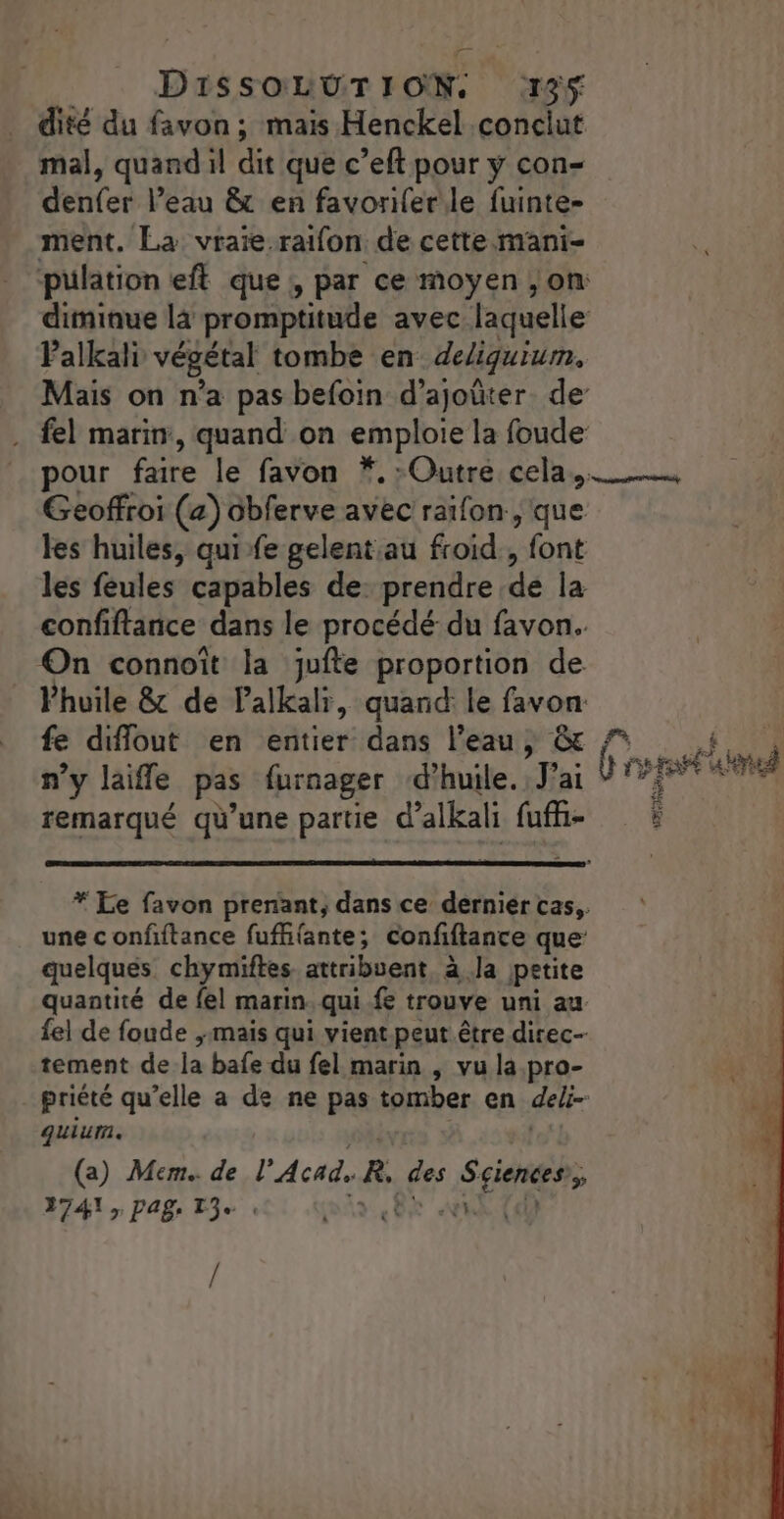 dité du favon ; mais Henckel conciut mal, quand il dit que c’eft pour y con- denfer l’eau &amp; en favorifer le fuinte- ment. La vraïie.raifon de cette mani- Palkali végétal tombe en deliquium, Geoffroi (a) ôbferve avec ratfon., que les huiles, qui-fe gelent au froid, font les feules capables de: prendre de la confiftanice dans le procédé du favon. On connoît la juite proportion de Vhuile &amp; de Palkali, quand le favon fe diflout en entier dans l’eau, &amp; n’y laifle pas furnager ‘d'huile. J’ai remarqué qu’une partie d’alkali fufh- une confftance fuffifante; confiftance que quelques chymiftes attribuent, à Ja petite quantité de fe! marin. qui fe trouve uni au fel de foude ; mais qui vient peut être direc-- tement de la bafe du fel marin , vu la.pro- quiurm. we? (a) Mem.. de l'Acad. R, des Sciences’, REA r PA Te « a 8 ut (d) /