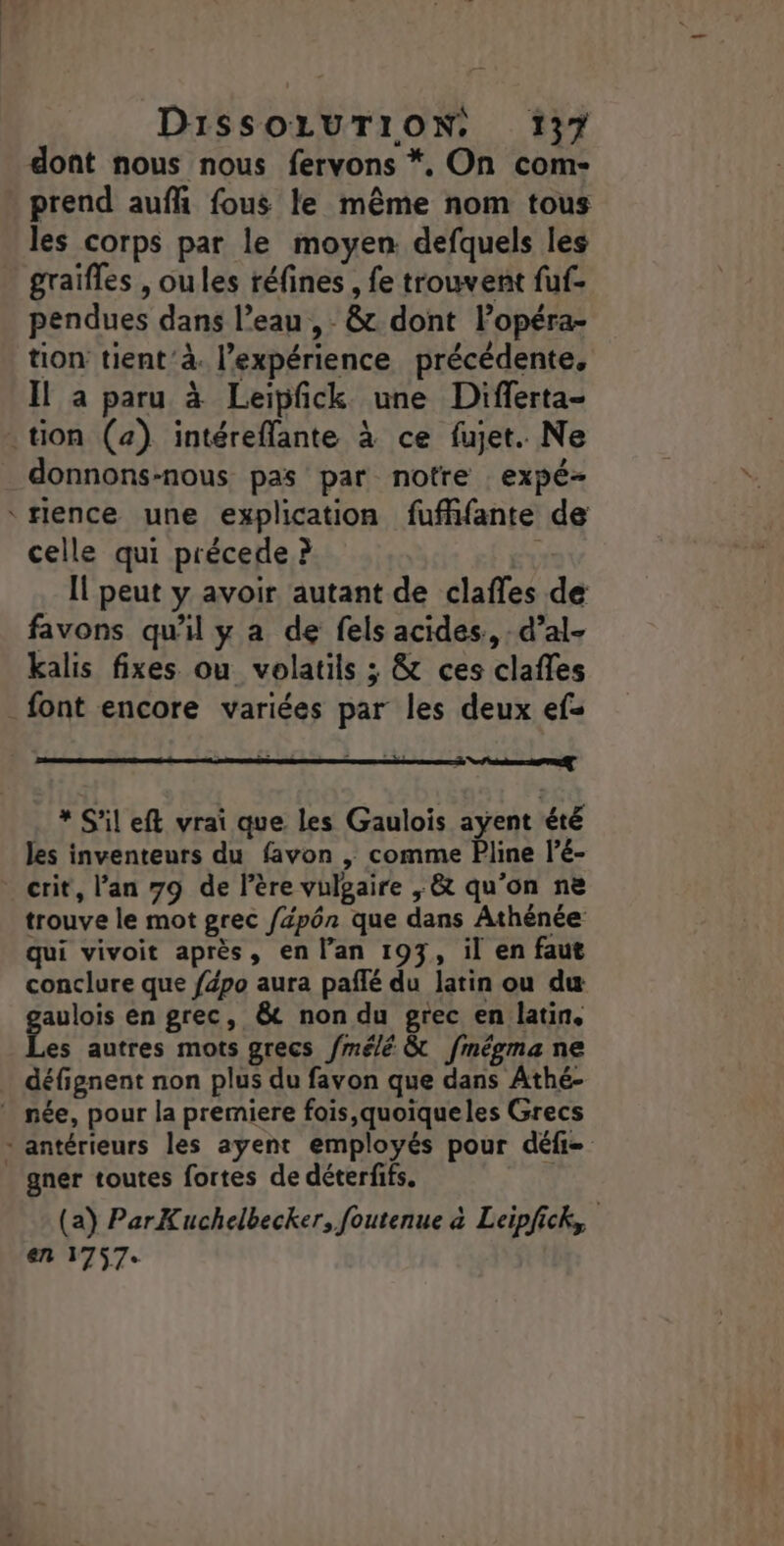 dont nous nous fervons *. On com- prend aufh fous le même nom tous les corps par le moyen. defquels les graifles , oules réfines , fe trouvent fuf- pendues dans l’eau , - &amp; dont lopéra- tion tient ’à. l'expérience précédente, Il a paru à Leipfck une Differta- tion (2) intéreflante à ce fujet. Ne donnons-nous pas par notre :expé- Hence une explication fufhfante de celle qui précede ? p Il peut y avoir autant de clafles de favons qu'il y a de fels acides., d’al- kalis fixes ou volatils ; &amp; ces clafles _font encore variées par les deux efs date” * S'il eft vrai que les Gaulois ayent été les inventeurs du favon |; comme Pline l’é- crit, l’an 79 de l'ère vulgaire , &amp; qu'on ne trouve le mot grec /pôn que dans Athénée qui vivoit après, en l’an 193, il en faut conclure que fépo aura paflé du latin ou du polos en grec, &amp; non du grec en latin, es autres mots grecs /mélé &amp; fmégma ne défignent non plus du favon que dans Athé- * née, pour la premiere fois,quoiqueles Grecs * antérieurs les ayent employés pour défi= gner toutes fortes de déterfifs. | (a) ParKuchelbecker, foutenue à Leipfick,, en 1757.