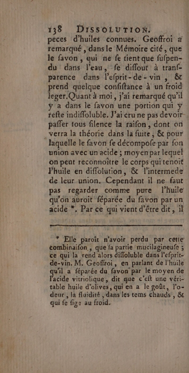 peces d’huiles connues. Geoffroi a remarqué , dans le Mémoire cité, que le favon , qui ne fe tient que fufpen- du dans l’eau, fe diflout à tranf- parence dans l’efprit-de- vin , &amp; prend quelque confiftance à un froid leger Quant à moi, j’ai remarqué qu'il a dans le favon une portion qui ÿ tefte indiffoluble. J’ai cru ne pas devoir. paffer tous filence la raifon, dont on verra la théorie dans la fuite, &amp; pour laquelle le favon fe décompofe par fon union avec un acide ; moyen par lequel on peut reconnoître le corps quitenoit Phuile en diffolution, &amp;t l’intermede de leur union. Cependant il ne faut pas regarder comme pure l'huile qu’on auroit féparée du favon parun acide *, Par ce qui vient d’être dit , il * Elle paroïit n'avoir perdu par cette tombinaifon , que fa partie mucilagineufe ; ce qui la rend alors diffloluble dans l’efprit- de-vin. M. Geoffroi, en parlant de l’huile qu'il a féparée du favon par le moyen de l'acide vitriolique, dit que c’eft une véri- table huile d’olives, qui en a le goût, l’o- deur , la fluidité , dans les tems chauds , &amp; qui fe fig: au froid.