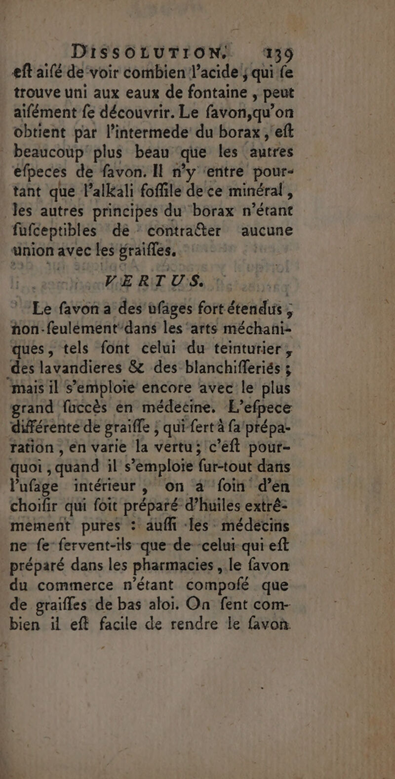eftaifé de‘voir combien l'acide; qui % trouve uni aux eaux de fontaine , peut aifément {e découvrir. Le favon,qu’on obtient par l’intermede du borax ;'eft * beaucoup‘ plus beau que les {autres efpeces de favon. Il n’y ‘entre pour- tant que l’alkali fofile dece minéral, Jes autres principes du borax n étant fufceptibles de contraîter aucune union avec les graifles, | VE RIT US. Le favon a des üfäges fortétendus ; hon-feulément-dans les ‘arts méchani- ques, tels font celui du teinturier, des lavandieres &amp; des blanchifferiés ; “mais il s’emploié encore avec le plus grand fhccès en médecine, L’efpece différente de graifle ; qui-fertà fa/prépa- ration , en varie la vertu; c'eft pour- quoi , quand il s'emploie far-tout daris Pufige intérieur , On à ‘foin d’en choïfir qui foit préparé d'huiles extré: mement pures : auffi les médecins ne fe fervent-rls que-de--celui-qui eft préparé dans les pharmacies ,.le favon du commerce n'étant compofé que de graïfles de bas aloi. On fent com- bien il eft facile de rendre le favon